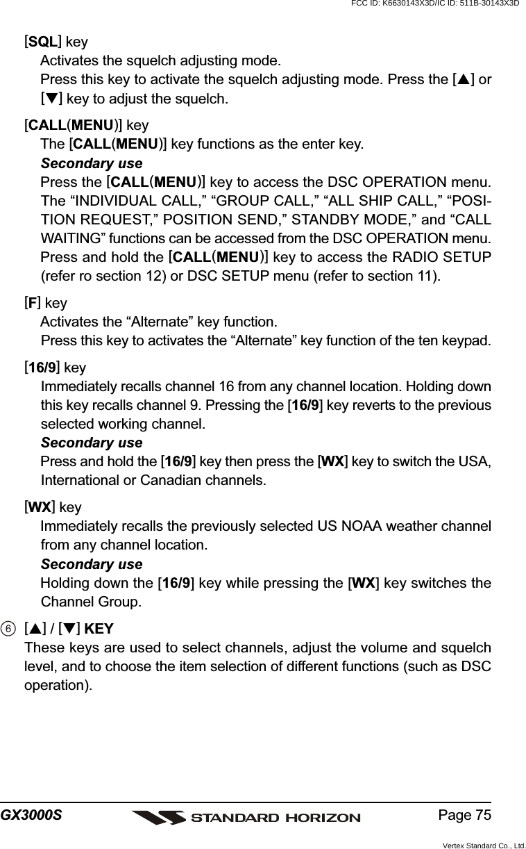 Page 75GX3000S[SQL] keyActivates the squelch adjusting mode.Press this key to activate the squelch adjusting mode. Press the [] or[] key to adjust the squelch.[CALL(MENU)] keyThe [CALL(MENU)] key functions as the enter key.Secondary usePress the [CALL(MENU)] key to access the DSC OPERATION menu.The “INDIVIDUAL CALL,” “GROUP CALL,” “ALL SHIP CALL,” “POSI-TION REQUEST,” POSITION SEND,” STANDBY MODE,” and “CALLWAITING” functions can be accessed from the DSC OPERATION menu.Press and hold the [CALL(MENU)] key to access the RADIO SETUP(refer ro section 12) or DSC SETUP menu (refer to section 11).[F] keyActivates the “Alternate” key function.Press this key to activates the “Alternate” key function of the ten keypad.[16/9] keyImmediately recalls channel 16 from any channel location. Holding downthis key recalls channel 9. Pressing the [16/9] key reverts to the previousselected working channel.Secondary usePress and hold the [16/9] key then press the [WX] key to switch the USA,International or Canadian channels.[WX] keyImmediately recalls the previously selected US NOAA weather channelfrom any channel location.Secondary useHolding down the [16/9] key while pressing the [WX] key switches theChannel Group.[] / [] KEYThese keys are used to select channels, adjust the volume and squelchlevel, and to choose the item selection of different functions (such as DSCoperation).FCC ID: K6630143X3D/IC ID: 511B-30143X3DVertex Standard Co., Ltd.