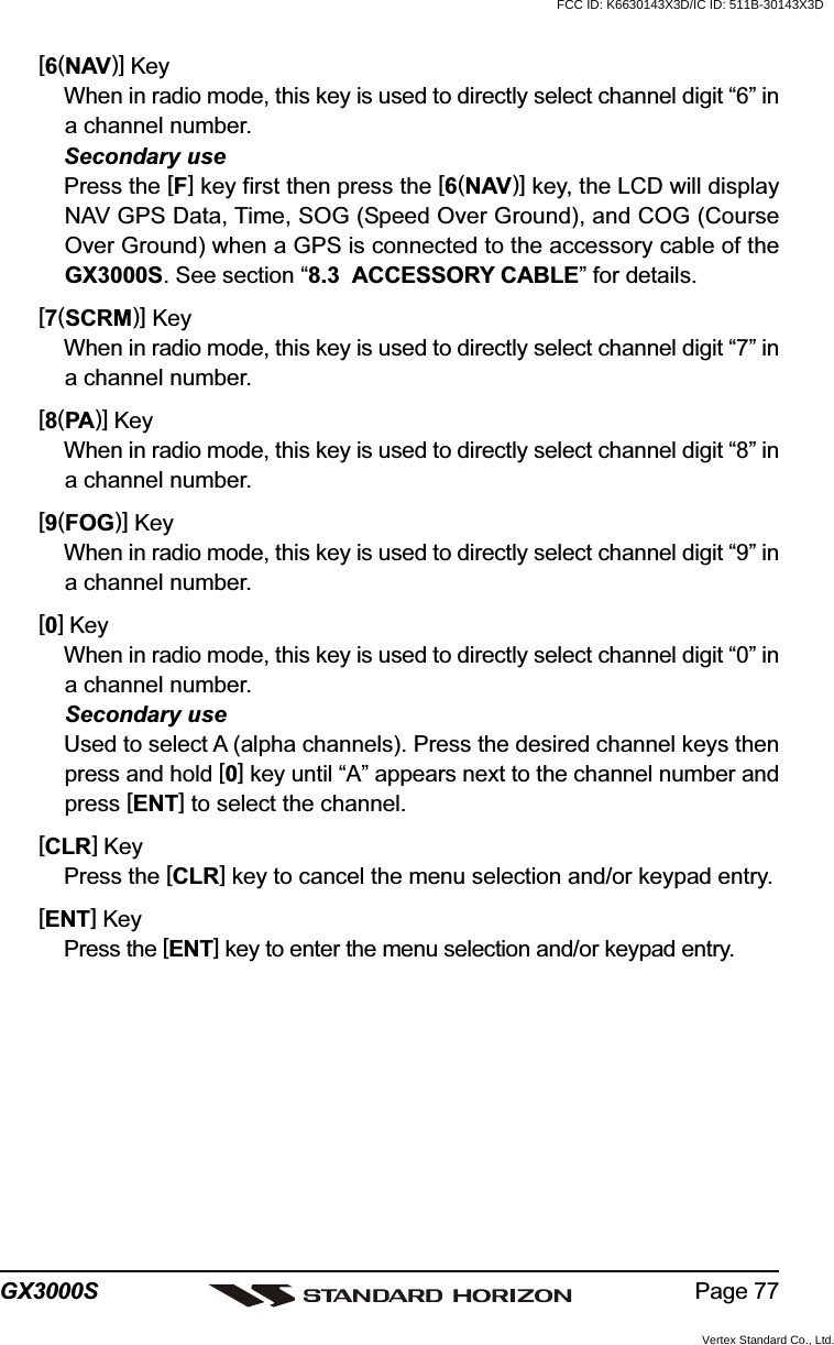 Page 77GX3000S[6(NAV)] KeyWhen in radio mode, this key is used to directly select channel digit “6” ina channel number.Secondary usePress the [F] key first then press the [6(NAV)] key, the LCD will displayNAV GPS Data, Time, SOG (Speed Over Ground), and COG (CourseOver Ground) when a GPS is connected to the accessory cable of theGX3000S. See section “8.3  ACCESSORY CABLE” for details.[7(SCRM)] KeyWhen in radio mode, this key is used to directly select channel digit “7” ina channel number.[8(PA)] KeyWhen in radio mode, this key is used to directly select channel digit “8” ina channel number.[9(FOG)] KeyWhen in radio mode, this key is used to directly select channel digit “9” ina channel number.[0] KeyWhen in radio mode, this key is used to directly select channel digit “0” ina channel number.Secondary useUsed to select A (alpha channels). Press the desired channel keys thenpress and hold [0] key until “A” appears next to the channel number andpress [ENT] to select the channel.[CLR] KeyPress the [CLR] key to cancel the menu selection and/or keypad entry.[ENT] KeyPress the [ENT] key to enter the menu selection and/or keypad entry.FCC ID: K6630143X3D/IC ID: 511B-30143X3DVertex Standard Co., Ltd.