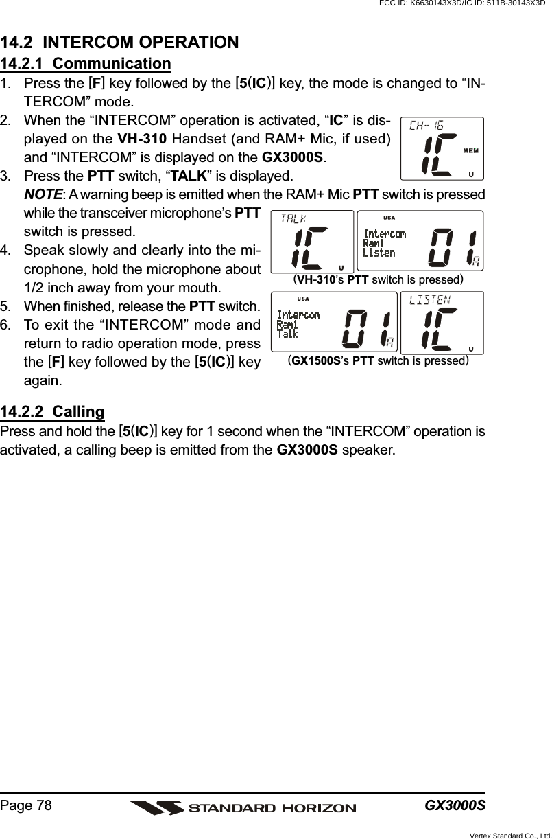 GX3000SPage 7814.2  INTERCOM OPERATION14.2.1  Communication1. Press the [F] key followed by the [5(IC)] key, the mode is changed to “IN-TERCOM” mode.2. When the “INTERCOM” operation is activated, “IC” is dis-played on the VH-310 Handset (and RAM+ Mic, if used)and “INTERCOM” is displayed on the GX3000S.3. Press the PTT switch, “TALK” is displayed.NOTE: A warning beep is emitted when the RAM+ Mic PTT switch is pressedwhile the transceiver microphone’s PTTswitch is pressed.4. Speak slowly and clearly into the mi-crophone, hold the microphone about1/2 inch away from your mouth.5. When finished, release the PTT switch.6. To exit the “INTERCOM” mode andreturn to radio operation mode, pressthe [F] key followed by the [5(IC)] keyagain.14.2.2  CallingPress and hold the [5(IC)] key for 1 second when the “INTERCOM” operation isactivated, a calling beep is emitted from the GX3000S speaker.(VH-310’s PTT switch is pressed)(GX1500S’s PTT switch is pressed)FCC ID: K6630143X3D/IC ID: 511B-30143X3DVertex Standard Co., Ltd.