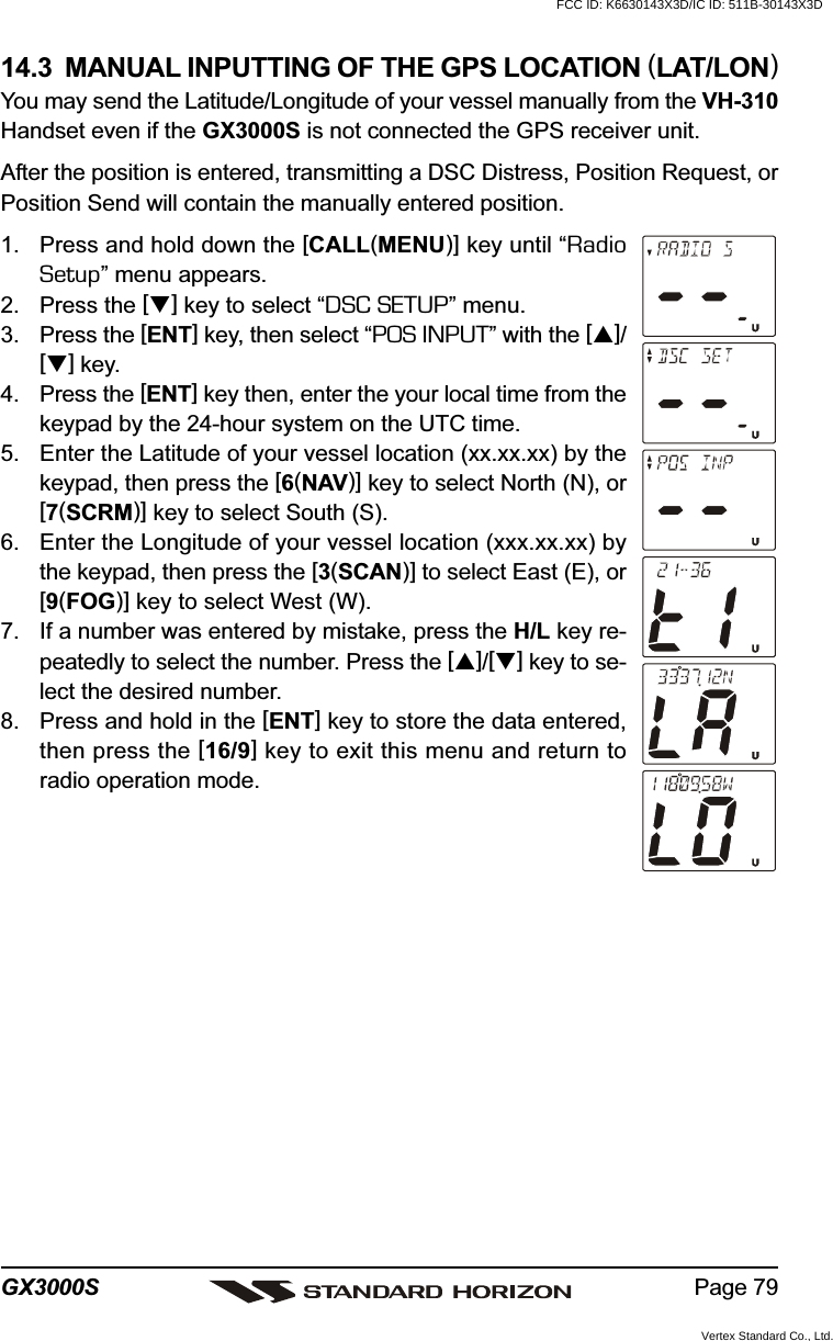 Page 79GX3000S14.3  MANUAL INPUTTING OF THE GPS LOCATION (LAT/LON)You may send the Latitude/Longitude of your vessel manually from the VH-310Handset even if the GX3000S is not connected the GPS receiver unit.After the position is entered, transmitting a DSC Distress, Position Request, orPosition Send will contain the manually entered position.1. Press and hold down the [CALL(MENU)] key until “RadioSetup” menu appears.2. Press the [] key to select “DSC SETUP” menu.3. Press the [ENT] key, then select “POS INPUT” with the []/[] key.4. Press the [ENT] key then, enter the your local time from thekeypad by the 24-hour system on the UTC time.5. Enter the Latitude of your vessel location (xx.xx.xx) by thekeypad, then press the [6(NAV)] key to select North (N), or[7(SCRM)] key to select South (S).6. Enter the Longitude of your vessel location (xxx.xx.xx) bythe keypad, then press the [3(SCAN)] to select East (E), or[9(FOG)] key to select West (W).7. If a number was entered by mistake, press the H/L key re-peatedly to select the number. Press the []/[] key to se-lect the desired number.8. Press and hold in the [ENT] key to store the data entered,then press the [16/9] key to exit this menu and return toradio operation mode.FCC ID: K6630143X3D/IC ID: 511B-30143X3DVertex Standard Co., Ltd.