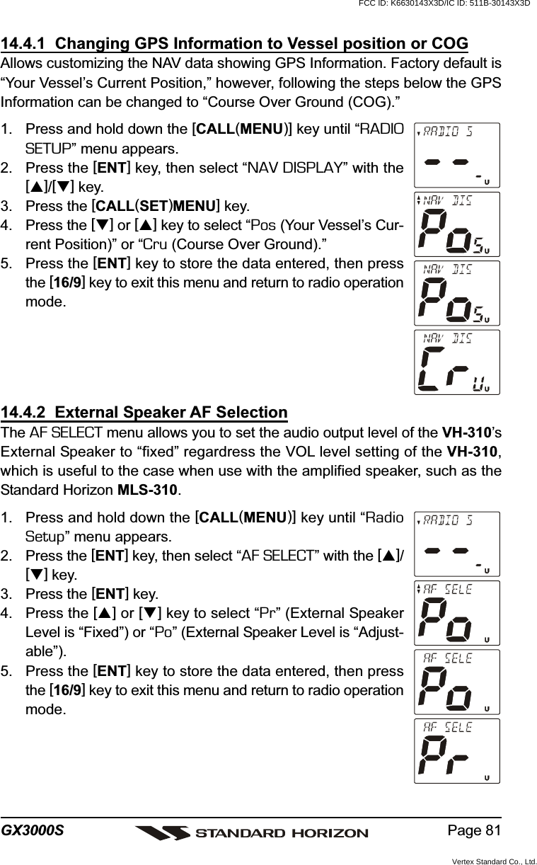 Page 81GX3000S14.4.1  Changing GPS Information to Vessel position or COGAllows customizing the NAV data showing GPS Information. Factory default is“Your Vessel’s Current Position,” however, following the steps below the GPSInformation can be changed to “Course Over Ground (COG).”1. Press and hold down the [CALL(MENU)] key until “RADIOSETUP” menu appears.2. Press the [ENT] key, then select “NAV DISPLAY” with the[]/[] key.3. Press the [CALL(SET)MENU] key.4. Press the [] or [] key to select “Pos (Your Vessel’s Cur-rent Position)” or “Cru (Course Over Ground).”5. Press the [ENT] key to store the data entered, then pressthe [16/9] key to exit this menu and return to radio operationmode.14.4.2  External Speaker AF SelectionThe AF SELECT menu allows you to set the audio output level of the VH-310’sExternal Speaker to “fixed” regardress the VOL level setting of the VH-310,which is useful to the case when use with the amplified speaker, such as theStandard Horizon MLS-310.1. Press and hold down the [CALL(MENU)] key until “RadioSetup” menu appears.2. Press the [ENT] key, then select “AF SELECT” with the []/[] key.3. Press the [ENT] key.4. Press the [] or [] key to select “Pr” (External SpeakerLevel is “Fixed”) or “Po” (External Speaker Level is “Adjust-able”).5. Press the [ENT] key to store the data entered, then pressthe [16/9] key to exit this menu and return to radio operationmode.FCC ID: K6630143X3D/IC ID: 511B-30143X3DVertex Standard Co., Ltd.