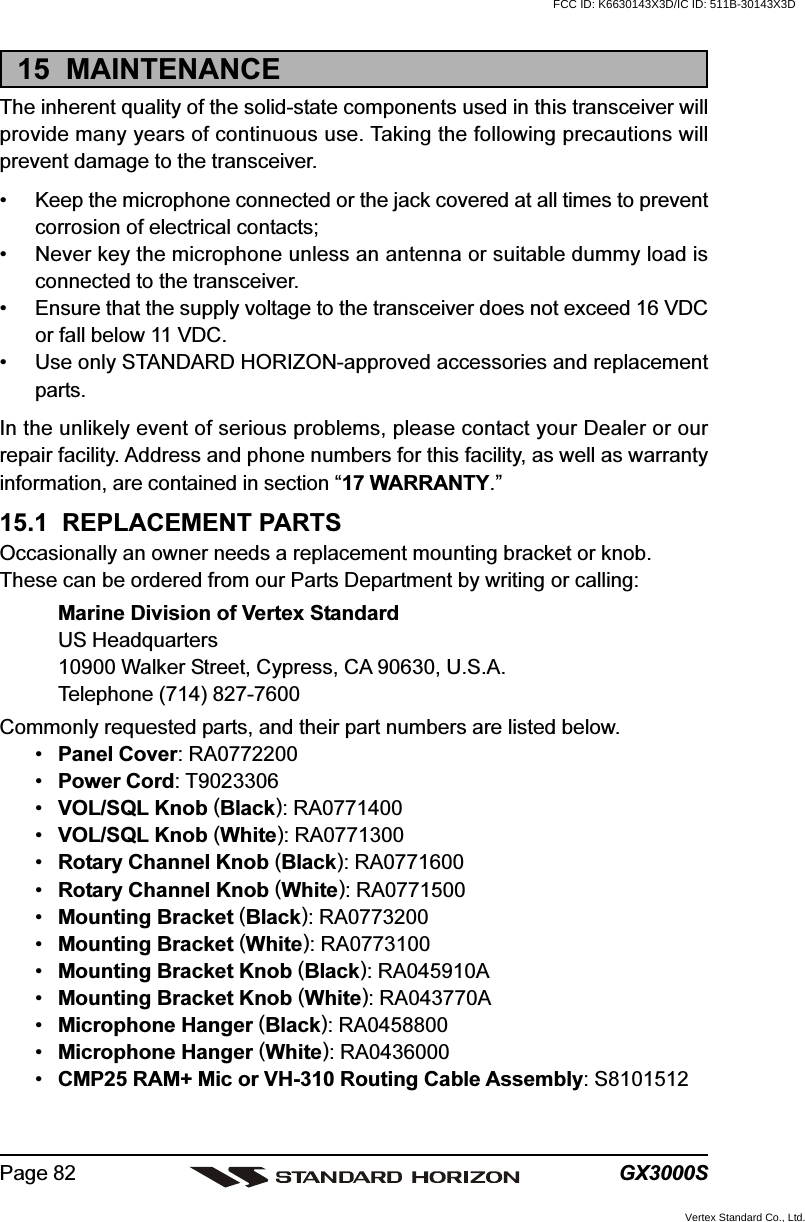 GX3000SPage 8215  MAINTENANCEThe inherent quality of the solid-state components used in this transceiver willprovide many years of continuous use. Taking the following precautions willprevent damage to the transceiver.• Keep the microphone connected or the jack covered at all times to preventcorrosion of electrical contacts;• Never key the microphone unless an antenna or suitable dummy load isconnected to the transceiver.• Ensure that the supply voltage to the transceiver does not exceed 16 VDCor fall below 11 VDC.• Use only STANDARD HORIZON-approved accessories and replacementparts.In the unlikely event of serious problems, please contact your Dealer or ourrepair facility. Address and phone numbers for this facility, as well as warrantyinformation, are contained in section “17 WARRANTY.”15.1  REPLACEMENT PARTSOccasionally an owner needs a replacement mounting bracket or knob.These can be ordered from our Parts Department by writing or calling:Marine Division of Vertex StandardUS Headquarters10900 Walker Street, Cypress, CA 90630, U.S.A.Telephone (714) 827-7600Commonly requested parts, and their part numbers are listed below.•Panel Cover: RA0772200•Power Cord: T9023306•VOL/SQL Knob (Black): RA0771400•VOL/SQL Knob (White): RA0771300•Rotary Channel Knob (Black): RA0771600•Rotary Channel Knob (White): RA0771500•Mounting Bracket (Black): RA0773200•Mounting Bracket (White): RA0773100•Mounting Bracket Knob (Black): RA045910A•Mounting Bracket Knob (White): RA043770A•Microphone Hanger (Black): RA0458800•Microphone Hanger (White): RA0436000•CMP25 RAM+ Mic or VH-310 Routing Cable Assembly: S8101512FCC ID: K6630143X3D/IC ID: 511B-30143X3DVertex Standard Co., Ltd.