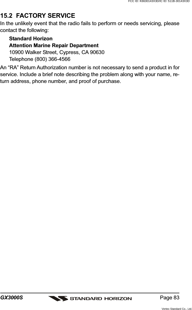 Page 83GX3000S15.2  FACTORY SERVICEIn the unlikely event that the radio fails to perform or needs servicing, pleasecontact the following:Standard HorizonAttention Marine Repair Department10900 Walker Street, Cypress, CA 90630Telephone (800) 366-4566An “RA” Return Authorization number is not necessary to send a product in forservice. Include a brief note describing the problem along with your name, re-turn address, phone number, and proof of purchase.FCC ID: K6630143X3D/IC ID: 511B-30143X3DVertex Standard Co., Ltd.