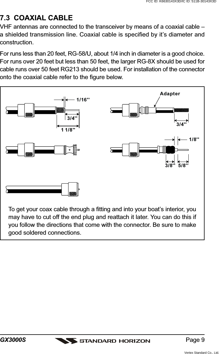 Page 9GX3000S7.3  COAXIAL CABLEVHF antennas are connected to the transceiver by means of a coaxial cable –a shielded transmission line. Coaxial cable is specified by it’s diameter andconstruction.For runs less than 20 feet, RG-58/U, about 1/4 inch in diameter is a good choice.For runs over 20 feet but less than 50 feet, the larger RG-8X should be used forcable runs over 50 feet RG213 should be used. For installation of the connectoronto the coaxial cable refer to the figure below.To get your coax cable through a fitting and into your boat’s interior, youmay have to cut off the end plug and reattach it later. You can do this ifyou follow the directions that come with the connector. Be sure to makegood soldered connections.1/16&apos;&apos;3/4&apos;&apos;3/4&apos;&apos;1 1/8&apos;&apos;1/8&apos;&apos;5/8&apos;&apos;3/8&apos;&apos;AdapterFCC ID: K6630143X3D/IC ID: 511B-30143X3DVertex Standard Co., Ltd.