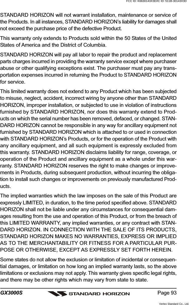 Page 93GX3000SSTANDARD HORIZON will not warrant installation, maintenance or service ofthe Products. In all instances, STANDARD HORIZON’s liability for damages shallnot exceed the purchase price of the defective Product.This warranty only extends to Products sold within the 50 States of the UnitedStates of America and the District of Columbia.STANDARD HORIZON will pay all labor to repair the product and replacementparts charges incurred in providing the warranty service except where purchaserabuse or other qualifying exceptions exist. The purchaser must pay any trans-portation expenses incurred in returning the Product to STANDARD HORIZONfor service.This limited warranty does not extend to any Product which has been subjectedto misuse, neglect, accident, incorrect wiring by anyone other than STANDARDHORIZON, improper installation, or subjected to use in violation of instructionsfurnished by STANDARD HORIZON, nor does this warranty extend to Prod-ucts on which the serial number has been removed, defaced, or changed. STAN-DARD HORIZON cannot be responsible in any way for ancillary equipment notfurnished by STANDARD HORIZON which is attached to or used in connectionwith STANDARD HORIZON’s Products, or for the operation of the Product withany ancillary equipment, and all such equipment is expressly excluded fromthis warranty. STANDARD HORIZON disclaims liability for range, coverage, oroperation of the Product and ancillary equipment as a whole under this war-ranty. STANDARD HORIZON reserves the right to make changes or improve-ments in Products, during subsequent production, without incurring the obliga-tion to install such changes or improvements on previously manufactured Prod-ucts.The implied warranties which the law imposes on the sale of this Product areexpressly LIMITED, in duration, to the time period specified above. STANDARDHORIZON shall not be liable under any circumstances for consequential dam-ages resulting from the use and operation of this Product, or from the breach ofthis LIMITED WARRANTY, any implied warranties, or any contract with STAN-DARD HORIZON. IN CONNECTION WITH THE SALE OF ITS PRODUCTS,STANDARD HORIZON MAKES NO WARRANTIES, EXPRESS OR IMPLIEDAS TO THE MERCHANTABILITY OR FITNESS FOR A PARTICULAR PUR-POSE OR OTHERWISE, EXCEPT AS EXPRESSLY SET FORTH HEREIN.Some states do not allow the exclusion or limitation of incidental or consequen-tial damages, or limitation on how long an implied warranty lasts, so the abovelimitations or exclusions may not apply. This warranty gives specific legal rights,and there may be other rights which may vary from state to state.FCC ID: K6630143X3D/IC ID: 511B-30143X3DVertex Standard Co., Ltd.