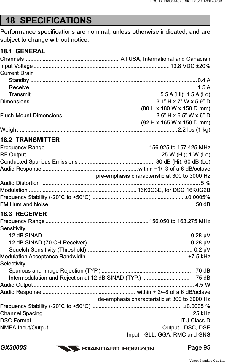 Page 95GX3000S18  SPECIFICATIONSPerformance specifications are nominal, unless otherwise indicated, and aresubject to change without notice.18.1  GENERALChannels .............................................................. All USA, International and CanadianInput Voltage..........................................................................................13.8 VDC ±20%Current DrainStandby ..............................................................................................................0.4 AReceive .............................................................................................................. 1.5 ATransmit .................................................................................... 5.5 A (Hi); 1.5 A (Lo)Dimensions .................................................................................. 3.1” H x 7” W x 5.9” D(80 H x 180 W x 150 D mm)Flush-Mount Dimensions ............................................................ 3.6” H x 6.5” W x 6” D(92 H x 165 W x 150 D mm)Weight ........................................................................................................2.2 lbs (1 kg)18.2  TRANSMITTERFrequency Range .................................................................... 156.025 to 157.425 MHzRF Output ........................................................................................ 25 W (Hi); 1 W (Lo)Conducted Spurious Emissions .................................................. 80 dB (Hi); 60 dB (Lo)Audio Response ............................................................... within +1/–3 of a 6 dB/octavepre-emphasis characteristic at 300 to 3000 HzAudio Distortion ......................................................................................................... 5 %Modulation ....................................................................... 16K0G3E, for DSC 16K0G2BFrequency Stability (-20°C to +50°C) ............................................................ ±0.0005%FM Hum and Noise ............................................................................................... 50 dB18.3  RECEIVERFrequency Range .................................................................... 156.050 to 163.275 MHzSensitivity12 dB SINAD ................................................................................................ 0.28 µV12 dB SINAD (70 CH Receiver) ................................................................... 0.28 µVSquelch Sensitivity (Threshold) ..................................................................... 0.2 µVModulation Acceptance Bandwidth .................................................................. ±7.5 kHzSelectivitySpurious and Image Rejection (TYP.) ........................................................... –70 dBIntermodulation and Rejection at 12 dB SINAD (TYP.) ...............................  –75 dBAudio Output .......................................................................................................... 4.5 WAudio Response ............................................................. within + 2/–8 of a 6 dB/octavede-emphasis characteristic at 300 to 3000 HzFrequency Stability (-20°C to +50°C) ........................................................... ±0.0005 %Channel Spacing ................................................................................................. 25 kHzDSC Format ................................................................................................. ITU Class DNMEA Input/Output ......................................................................... Output - DSC, DSEInput - GLL, GGA, RMC and GNSFCC ID: K6630143X3D/IC ID: 511B-30143X3DVertex Standard Co., Ltd.