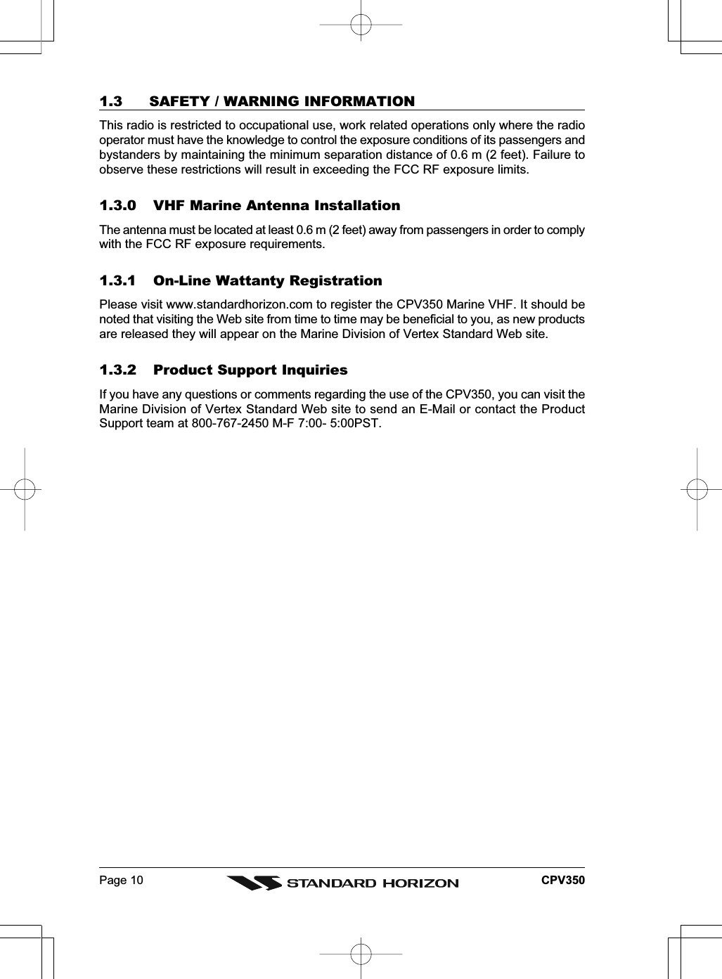 Page 10 CPV3501.3 SAFETY / WARNING INFORMATIONThis radio is restricted to occupational use, work related operations only where the radiooperator must have the knowledge to control the exposure conditions of its passengers andbystanders by maintaining the minimum separation distance of 0.6 m (2 feet). Failure toobserve these restrictions will result in exceeding the FCC RF exposure limits.1.3.0 VHF Marine Antenna InstallationThe antenna must be located at least 0.6 m (2 feet) away from passengers in order to complywith the FCC RF exposure requirements.1.3.1 On-Line Wattanty RegistrationPlease visit www.standardhorizon.com to register the CPV350 Marine VHF. It should benoted that visiting the Web site from time to time may be beneficial to you, as new productsare released they will appear on the Marine Division of Vertex Standard Web site.1.3.2 Product Support InquiriesIf you have any questions or comments regarding the use of the CPV350, you can visit theMarine Division of Vertex Standard Web site to send an E-Mail or contact the ProductSupport team at 800-767-2450 M-F 7:00- 5:00PST.