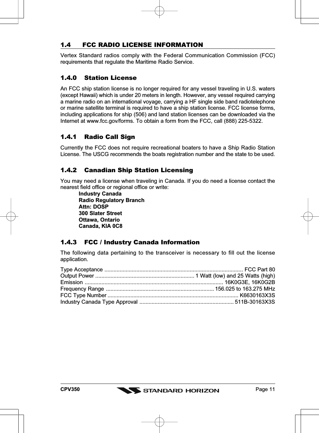 Page 11CPV3501.4 FCC RADIO LICENSE INFORMATIONVertex Standard radios comply with the Federal Communication Commission (FCC)requirements that regulate the Maritime Radio Service.1.4.0 Station LicenseAn FCC ship station license is no longer required for any vessel traveling in U.S. waters(except Hawaii) which is under 20 meters in length. However, any vessel required carryinga marine radio on an international voyage, carrying a HF single side band radiotelephoneor marine satellite terminal is required to have a ship station license. FCC license forms,including applications for ship (506) and land station licenses can be downloaded via theInternet at www.fcc.gov/forms. To obtain a form from the FCC, call (888) 225-5322.1.4.1 Radio Call SignCurrently the FCC does not require recreational boaters to have a Ship Radio StationLicense. The USCG recommends the boats registration number and the state to be used.1.4.2 Canadian Ship Station LicensingYou may need a license when traveling in Canada. If you do need a license contact thenearest field office or regional office or write:Industry CanadaRadio Regulatory BranchAttn: DOSP300 Slater StreetOttawa, OntarioCanada, KIA 0C81.4.3 FCC / Industry Canada InformationThe following data pertaining to the transceiver is necessary to fill out the licenseapplication.Type Acceptance ........................................................................................... FCC Part 80Output Power ................................................................. 1 Watt (low) and 25 Watts (high)Emission ........................................................................................... 16K0G3E, 16K0G2BFrequency Range ....................................................................... 156.025 to 163.275 MHzFCC Type Number ...................................................................................... K6630163X3SIndustry Canada Type Approval .............................................................. 511B-30163X3S