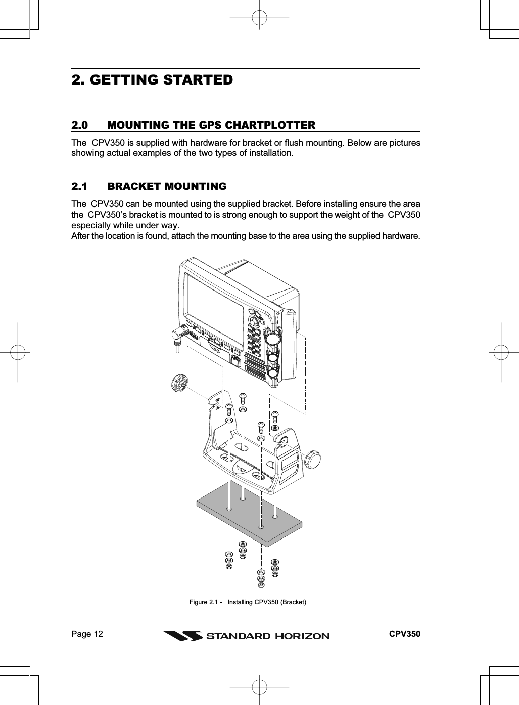 Page 12 CPV3502. GETTING STARTED2.0 MOUNTING THE GPS CHARTPLOTTERThe  CPV350 is supplied with hardware for bracket or flush mounting. Below are picturesshowing actual examples of the two types of installation.2.1 BRACKET MOUNTINGThe  CPV350 can be mounted using the supplied bracket. Before installing ensure the areathe  CPV350’s bracket is mounted to is strong enough to support the weight of the  CPV350especially while under way.After the location is found, attach the mounting base to the area using the supplied hardware.  Figure 2.1 -   Installing CPV350 (Bracket)