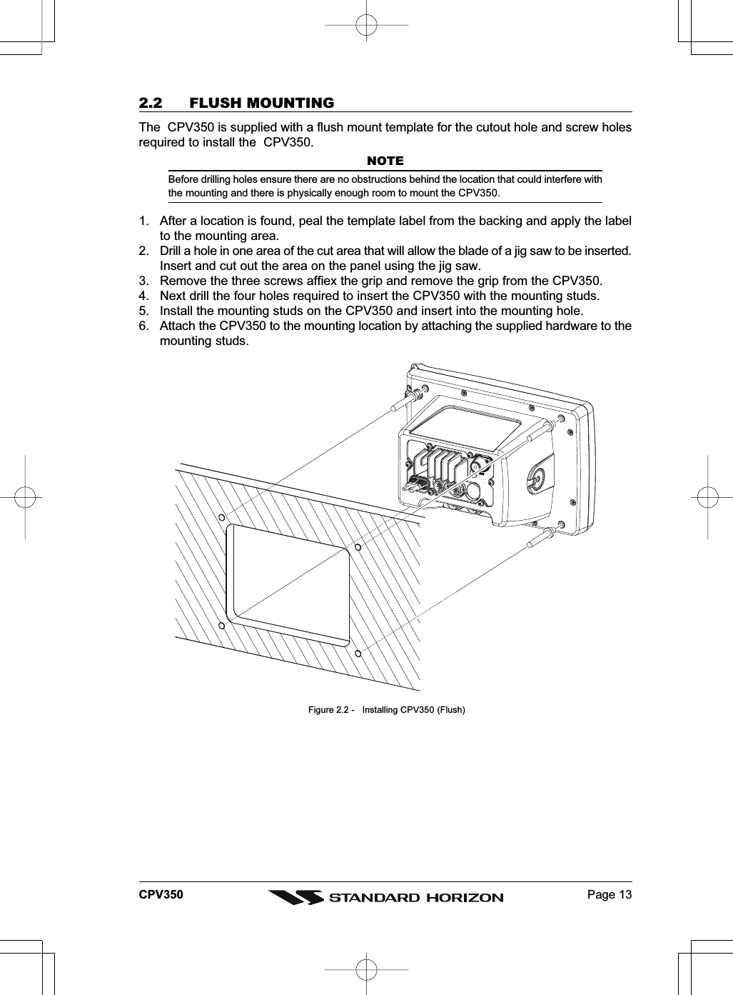 Page 13CPV3502.2 FLUSH MOUNTINGThe  CPV350 is supplied with a flush mount template for the cutout hole and screw holesrequired to install the  CPV350.NOTEBefore drilling holes ensure there are no obstructions behind the location that could interfere withthe mounting and there is physically enough room to mount the CPV350.1. After a location is found, peal the template label from the backing and apply the labelto the mounting area.2. Drill a hole in one area of the cut area that will allow the blade of a jig saw to be inserted.Insert and cut out the area on the panel using the jig saw.3. Remove the three screws affiex the grip and remove the grip from the CPV350.4. Next drill the four holes required to insert the CPV350 with the mounting studs.5. Install the mounting studs on the CPV350 and insert into the mounting hole.6. Attach the CPV350 to the mounting location by attaching the supplied hardware to themounting studs. Figure 2.2 -   Installing CPV350 (Flush)