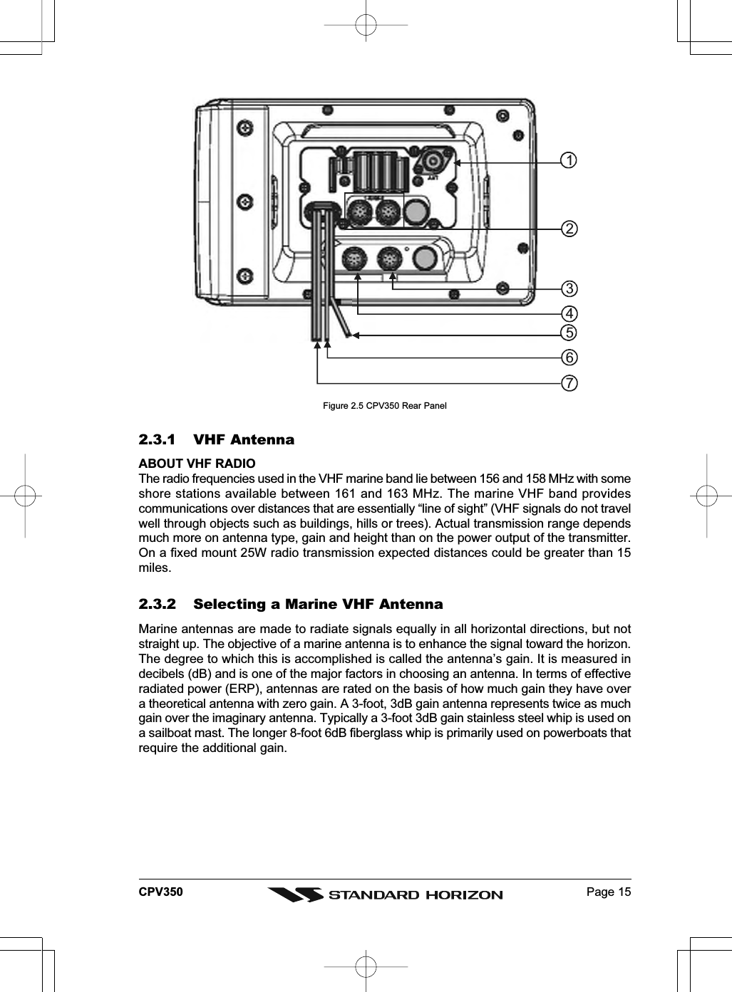 Page 15CPV350Figure 2.5 CPV350 Rear Panel2.3.1 VHF AntennaABOUT VHF RADIOThe radio frequencies used in the VHF marine band lie between 156 and 158 MHz with someshore stations available between 161 and 163 MHz. The marine VHF band providescommunications over distances that are essentially “line of sight” (VHF signals do not travelwell through objects such as buildings, hills or trees). Actual transmission range dependsmuch more on antenna type, gain and height than on the power output of the transmitter.On a fixed mount 25W radio transmission expected distances could be greater than 15miles.2.3.2 Selecting a Marine VHF AntennaMarine antennas are made to radiate signals equally in all horizontal directions, but notstraight up. The objective of a marine antenna is to enhance the signal toward the horizon.The degree to which this is accomplished is called the antenna’s gain. It is measured indecibels (dB) and is one of the major factors in choosing an antenna. In terms of effectiveradiated power (ERP), antennas are rated on the basis of how much gain they have overa theoretical antenna with zero gain. A 3-foot, 3dB gain antenna represents twice as muchgain over the imaginary antenna. Typically a 3-foot 3dB gain stainless steel whip is used ona sailboat mast. The longer 8-foot 6dB fiberglass whip is primarily used on powerboats thatrequire the additional gain.1523467