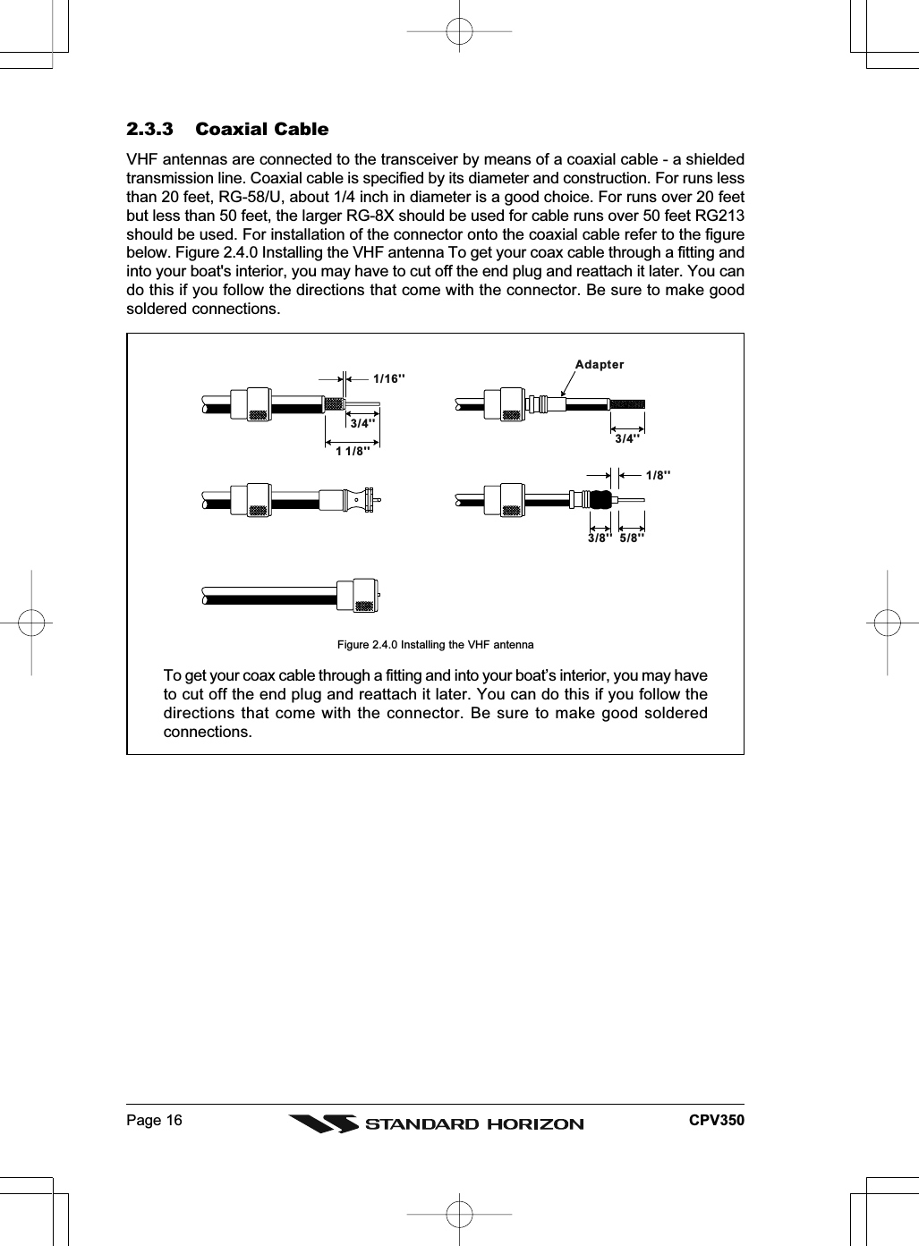 Page 16 CPV3501/16&apos;&apos;3/4&apos;&apos;3/4&apos;&apos;1 1/8&apos;&apos;1/8&apos;&apos;5/8&apos;&apos;3/8&apos;&apos;Adapter2.3.3 Coaxial CableVHF antennas are connected to the transceiver by means of a coaxial cable - a shieldedtransmission line. Coaxial cable is specified by its diameter and construction. For runs lessthan 20 feet, RG-58/U, about 1/4 inch in diameter is a good choice. For runs over 20 feetbut less than 50 feet, the larger RG-8X should be used for cable runs over 50 feet RG213should be used. For installation of the connector onto the coaxial cable refer to the figurebelow. Figure 2.4.0 Installing the VHF antenna To get your coax cable through a fitting andinto your boat&apos;s interior, you may have to cut off the end plug and reattach it later. You cando this if you follow the directions that come with the connector. Be sure to make goodsoldered connections.Figure 2.4.0 Installing the VHF antennaTo get your coax cable through a fitting and into your boat’s interior, you may haveto cut off the end plug and reattach it later. You can do this if you follow thedirections that come with the connector. Be sure to make good solderedconnections.