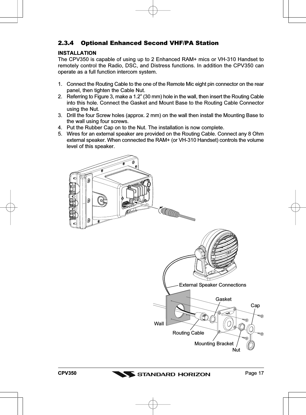 Page 17CPV3502.3.4 Optional Enhanced Second VHF/PA StationINSTALLATIONThe CPV350 is capable of using up to 2 Enhanced RAM+ mics or VH-310 Handset toremotely control the Radio, DSC, and Distress functions. In addition the CPV350 canoperate as a full function intercom system.1. Connect the Routing Cable to the one of the Remote Mic eight pin connector on the rearpanel, then tighten the Cable Nut.2. Referring to Figure 3, make a 1.2” (30 mm) hole in the wall, then insert the Routing Cableinto this hole. Connect the Gasket and Mount Base to the Routing Cable Connectorusing the Nut.3. Drill the four Screw holes (approx. 2 mm) on the wall then install the Mounting Base tothe wall using four screws.4. Put the Rubber Cap on to the Nut. The installation is now complete.5. Wires for an external speaker are provided on the Routing Cable. Connect any 8 Ohmexternal speaker. When connected the RAM+ (or VH-310 Handset) controls the volumelevel of this speaker.WallGasketMounting BracketRouting CableCapNutExternal Speaker Connections