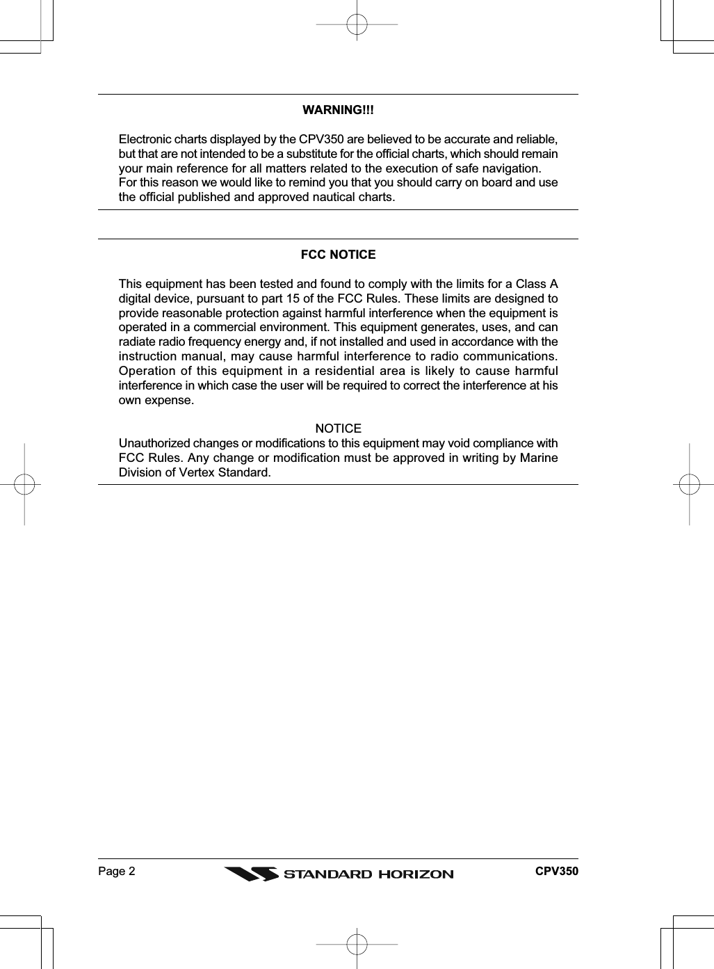 Page 2 CPV350WARNING!!!Electronic charts displayed by the CPV350 are believed to be accurate and reliable,but that are not intended to be a substitute for the official charts, which should remainyour main reference for all matters related to the execution of safe navigation.For this reason we would like to remind you that you should carry on board and usethe official published and approved nautical charts.FCC NOTICEThis equipment has been tested and found to comply with the limits for a Class Adigital device, pursuant to part 15 of the FCC Rules. These limits are designed toprovide reasonable protection against harmful interference when the equipment isoperated in a commercial environment. This equipment generates, uses, and canradiate radio frequency energy and, if not installed and used in accordance with theinstruction manual, may cause harmful interference to radio communications.Operation of this equipment in a residential area is likely to cause harmfulinterference in which case the user will be required to correct the interference at hisown expense.NOTICEUnauthorized changes or modifications to this equipment may void compliance withFCC Rules. Any change or modification must be approved in writing by MarineDivision of Vertex Standard.