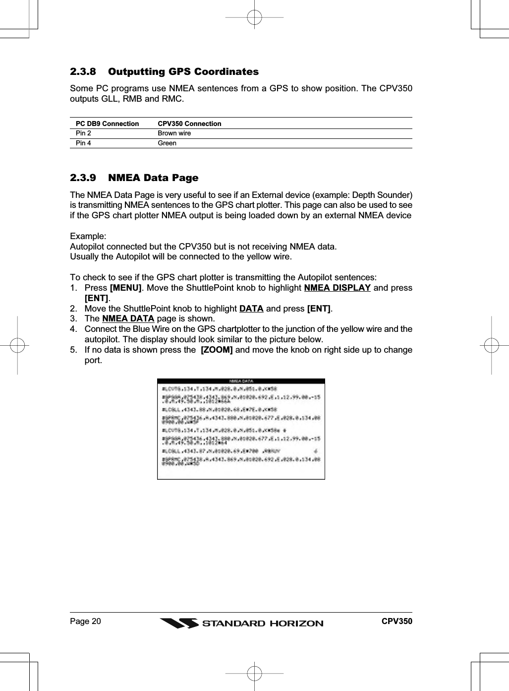 Page 20 CPV3502.3.8 Outputting GPS CoordinatesSome PC programs use NMEA sentences from a GPS to show position. The CPV350outputs GLL, RMB and RMC.PC DB9 Connection CPV350 ConnectionPin 2 Brown wirePin 4 Green2.3.9 NMEA Data PageThe NMEA Data Page is very useful to see if an External device (example: Depth Sounder)is transmitting NMEA sentences to the GPS chart plotter. This page can also be used to seeif the GPS chart plotter NMEA output is being loaded down by an external NMEA deviceExample:Autopilot connected but the CPV350 but is not receiving NMEA data.Usually the Autopilot will be connected to the yellow wire.To check to see if the GPS chart plotter is transmitting the Autopilot sentences:1. Press [MENU]. Move the ShuttlePoint knob to highlight NMEA DISPLAY and press[ENT].2. Move the ShuttlePoint knob to highlight DATA and press [ENT].3. The NMEA DATA page is shown.4. Connect the Blue Wire on the GPS chartplotter to the junction of the yellow wire and theautopilot. The display should look similar to the picture below.5. If no data is shown press the  [ZOOM] and move the knob on right side up to changeport.