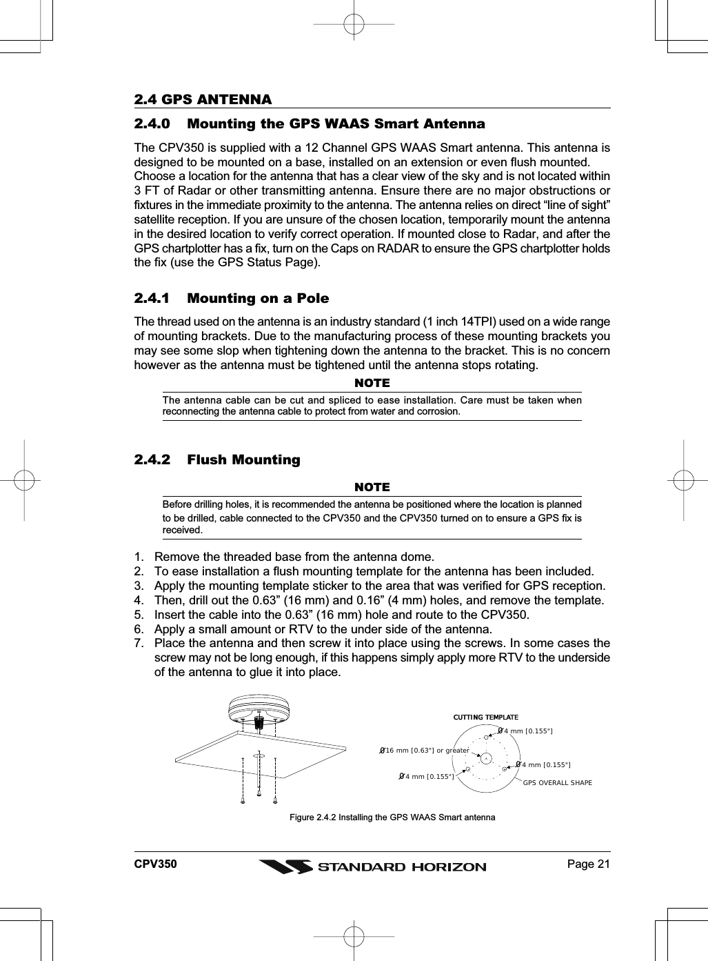 Page 21CPV3502.4 GPS ANTENNA2.4.0 Mounting the GPS WAAS Smart AntennaThe CPV350 is supplied with a 12 Channel GPS WAAS Smart antenna. This antenna isdesigned to be mounted on a base, installed on an extension or even flush mounted.Choose a location for the antenna that has a clear view of the sky and is not located within3 FT of Radar or other transmitting antenna. Ensure there are no major obstructions orfixtures in the immediate proximity to the antenna. The antenna relies on direct “line of sight”satellite reception. If you are unsure of the chosen location, temporarily mount the antennain the desired location to verify correct operation. If mounted close to Radar, and after theGPS chartplotter has a fix, turn on the Caps on RADAR to ensure the GPS chartplotter holdsthe fix (use the GPS Status Page).2.4.1 Mounting on a PoleThe thread used on the antenna is an industry standard (1 inch 14TPI) used on a wide rangeof mounting brackets. Due to the manufacturing process of these mounting brackets youmay see some slop when tightening down the antenna to the bracket. This is no concernhowever as the antenna must be tightened until the antenna stops rotating.NOTEThe antenna cable can be cut and spliced to ease installation. Care must be taken whenreconnecting the antenna cable to protect from water and corrosion.2.4.2 Flush MountingNOTEBefore drilling holes, it is recommended the antenna be positioned where the location is plannedto be drilled, cable connected to the CPV350 and the CPV350 turned on to ensure a GPS fix isreceived.1. Remove the threaded base from the antenna dome.2. To ease installation a flush mounting template for the antenna has been included.3. Apply the mounting template sticker to the area that was verified for GPS reception.4. Then, drill out the 0.63” (16 mm) and 0.16” (4 mm) holes, and remove the template.5. Insert the cable into the 0.63” (16 mm) hole and route to the CPV350.6. Apply a small amount or RTV to the under side of the antenna.7. Place the antenna and then screw it into place using the screws. In some cases thescrew may not be long enough, if this happens simply apply more RTV to the undersideof the antenna to glue it into place.         GPS OVERALL SHAPECUTTING TEMPLATECUTTING TEMPLATE4 mm [0.155&quot;]4 mm [0.155&quot;]0016 mm [0.63&quot;] or greater004 mm [0.155&quot;]Figure 2.4.2 Installing the GPS WAAS Smart antenna