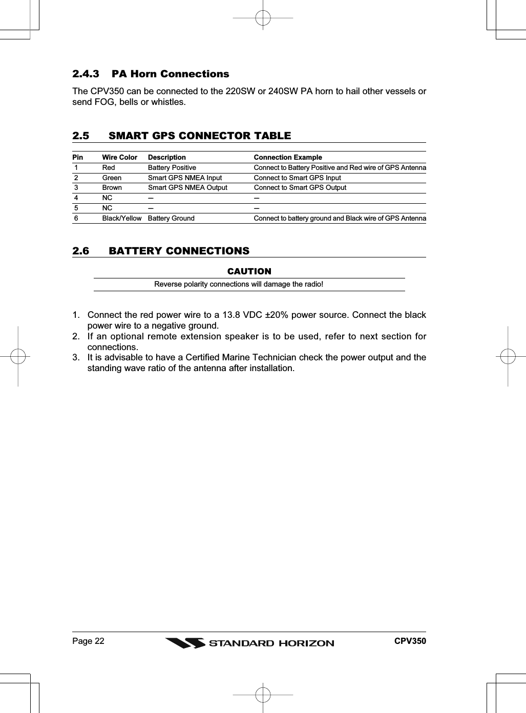 Page 22 CPV3502.4.3 PA Horn ConnectionsThe CPV350 can be connected to the 220SW or 240SW PA horn to hail other vessels orsend FOG, bells or whistles.2.5 SMART GPS CONNECTOR TABLEPin Wire Color Description Connection Example 1 Red Battery Positive Connect to Battery Positive and Red wire of GPS Antenna 2 Green Smart GPS NMEA Input Connect to Smart GPS Input 3 Brown Smart GPS NMEA Output Connect to Smart GPS Output 4 NC --- --- 5 NC --- --- 6 Black/Yellow Battery Ground Connect to battery ground and Black wire of GPS Antenna2.6 BATTERY CONNECTIONSCAUTIONReverse polarity connections will damage the radio!1. Connect the red power wire to a 13.8 VDC ±20% power source. Connect the blackpower wire to a negative ground.2. If an optional remote extension speaker is to be used, refer to next section forconnections.3. It is advisable to have a Certified Marine Technician check the power output and thestanding wave ratio of the antenna after installation.