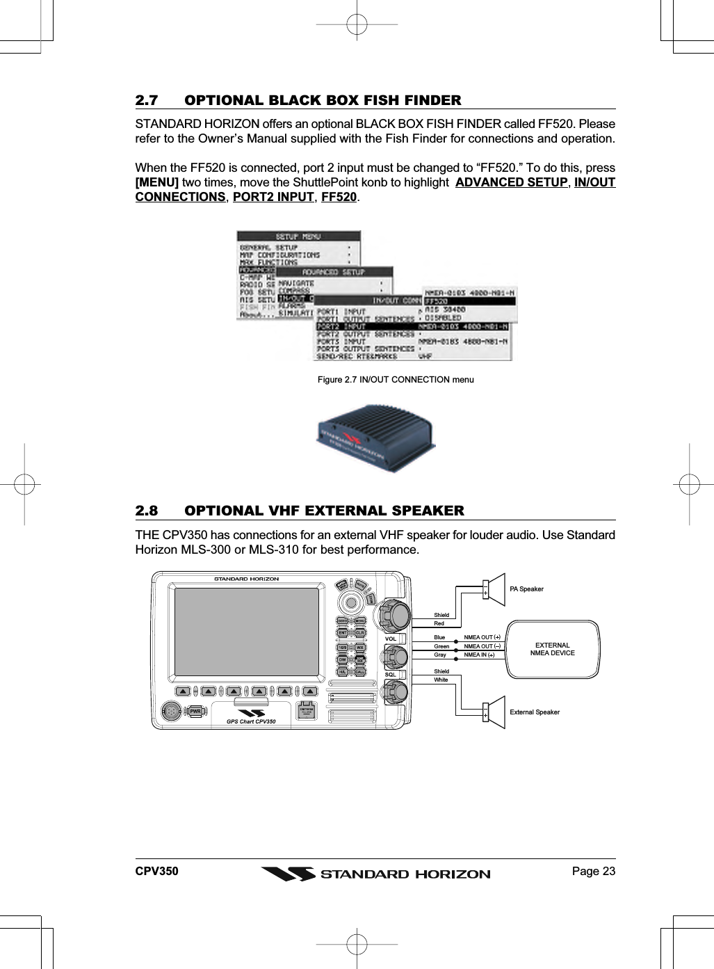 Page 23CPV350External SpeakerEXTERNALNMEA DEVICEPA Speak erGreenBlue NMEA OUTNMEA OUTNMEA IN(  )(  )(  )GrayShieldShieldRedWhite2.7 OPTIONAL BLACK BOX FISH FINDERSTANDARD HORIZON offers an optional BLACK BOX FISH FINDER called FF520. Pleaserefer to the Owner’s Manual supplied with the Fish Finder for connections and operation.When the FF520 is connected, port 2 input must be changed to “FF520.” To do this, press[MENU] two times, move the ShuttlePoint konb to highlight  ADVANCED SETUP, IN/OUTCONNECTIONS, PORT2 INPUT, FF520. Figure 2.7 IN/OUT CONNECTION menu2.8 OPTIONAL VHF EXTERNAL SPEAKERTHE CPV350 has connections for an external VHF speaker for louder audio. Use StandardHorizon MLS-300 or MLS-310 for best performance.