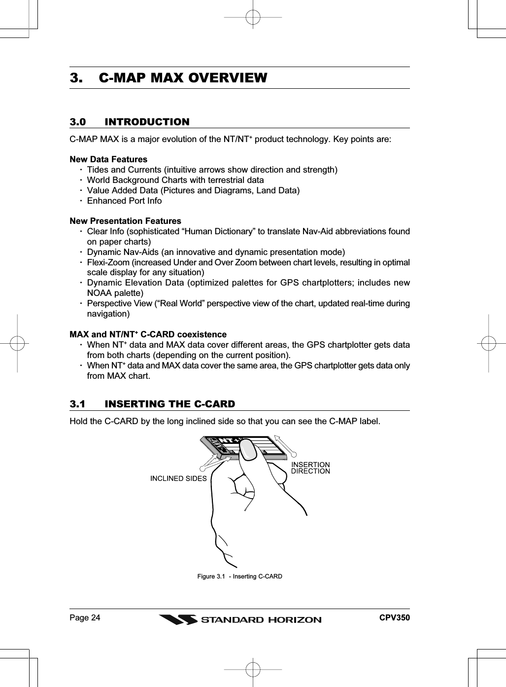 Page 24 CPV3503. C-MAP MAX OVERVIEW3.0 INTRODUCTIONC-MAP MAX is a major evolution of the NT/NT+ product technology. Key points are:New Data Features·Tides and Currents (intuitive arrows show direction and strength)·World Background Charts with terrestrial data·Value Added Data (Pictures and Diagrams, Land Data)·Enhanced Port InfoNew Presentation Features·Clear Info (sophisticated “Human Dictionary” to translate Nav-Aid abbreviations foundon paper charts)·Dynamic Nav-Aids (an innovative and dynamic presentation mode)·Flexi-Zoom (increased Under and Over Zoom between chart levels, resulting in optimalscale display for any situation)·Dynamic Elevation Data (optimized palettes for GPS chartplotters; includes newNOAA palette)·Perspective View (“Real World” perspective view of the chart, updated real-time duringnavigation)MAX and NT/NT+ C-CARD coexistence·When NT+ data and MAX data cover different areas, the GPS chartplotter gets datafrom both charts (depending on the current position).·When NT+ data and MAX data cover the same area, the GPS chartplotter gets data onlyfrom MAX chart.3.1 INSERTING THE C-CARDHold the C-CARD by the long inclined side so that you can see the C-MAP label.Figure 3.1  - Inserting C-CARD