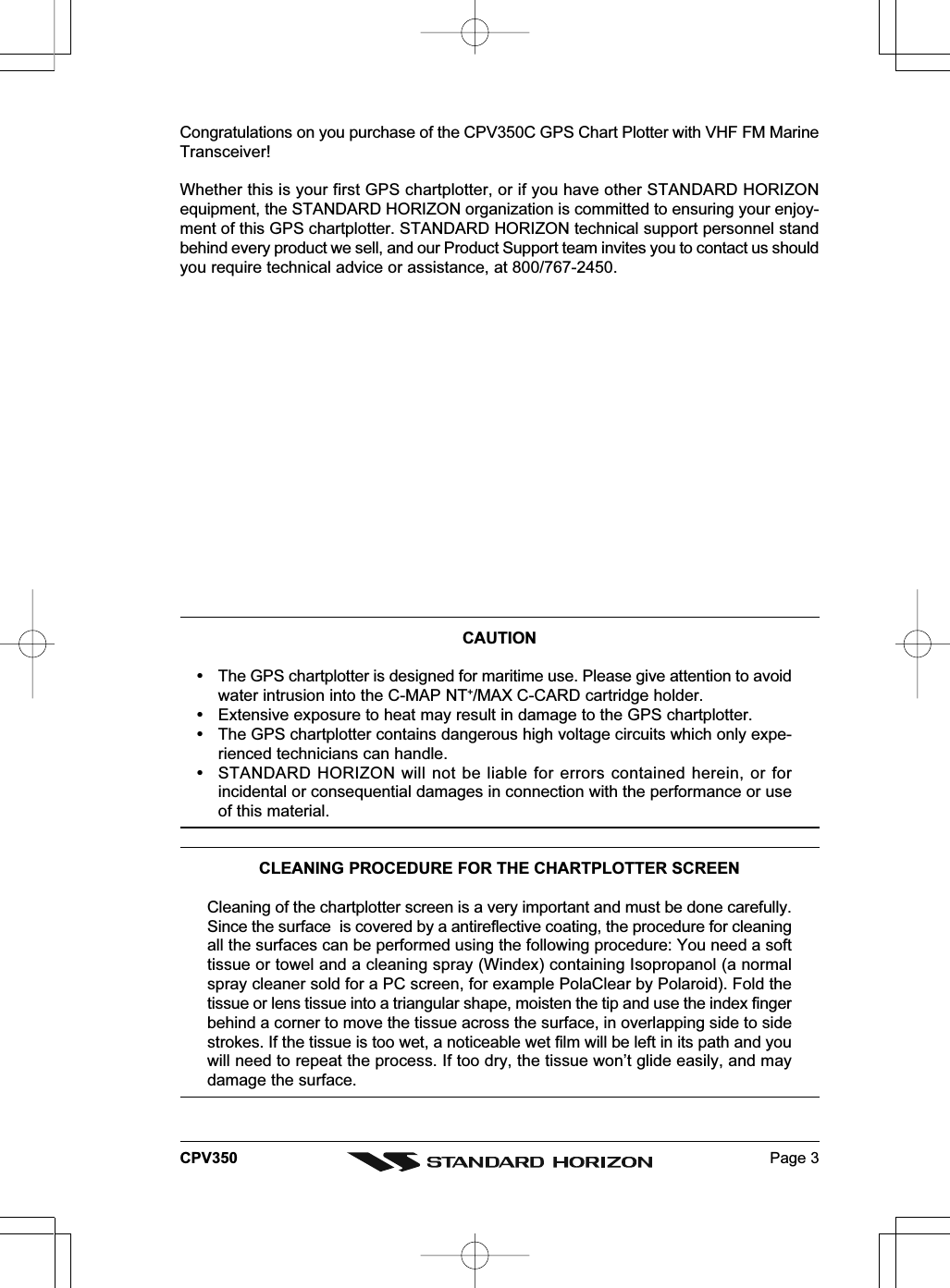 Page 3CPV350Congratulations on you purchase of the CPV350C GPS Chart Plotter with VHF FM MarineTransceiver!Whether this is your first GPS chartplotter, or if you have other STANDARD HORIZONequipment, the STANDARD HORIZON organization is committed to ensuring your enjoy-ment of this GPS chartplotter. STANDARD HORIZON technical support personnel standbehind every product we sell, and our Product Support team invites you to contact us shouldyou require technical advice or assistance, at 800/767-2450.CLEANING PROCEDURE FOR THE CHARTPLOTTER SCREENCleaning of the chartplotter screen is a very important and must be done carefully.Since the surface  is covered by a antireflective coating, the procedure for cleaningall the surfaces can be performed using the following procedure: You need a softtissue or towel and a cleaning spray (Windex) containing Isopropanol (a normalspray cleaner sold for a PC screen, for example PolaClear by Polaroid). Fold thetissue or lens tissue into a triangular shape, moisten the tip and use the index fingerbehind a corner to move the tissue across the surface, in overlapping side to sidestrokes. If the tissue is too wet, a noticeable wet film will be left in its path and youwill need to repeat the process. If too dry, the tissue won’t glide easily, and maydamage the surface.CAUTION  The GPS chartplotter is designed for maritime use. Please give attention to avoidwater intrusion into the C-MAP NT+/MAX C-CARD cartridge holder.  Extensive exposure to heat may result in damage to the GPS chartplotter.  The GPS chartplotter contains dangerous high voltage circuits which only expe-rienced technicians can handle.  STANDARD HORIZON will not be liable for errors contained herein, or forincidental or consequential damages in connection with the performance or useof this material.