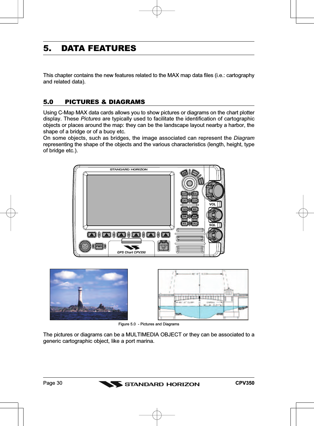 Page 30 CPV3505. DATA FEATURESThis chapter contains the new features related to the MAX map data files (i.e.: cartographyand related data).5.0 PICTURES &amp; DIAGRAMSUsing C-Map MAX data cards allows you to show pictures or diagrams on the chart plotterdisplay. These Pictures are typically used to facilitate the identification of cartographicobjects or places around the map: they can be the landscape layout nearby a harbor, theshape of a bridge or of a buoy etc.On some objects, such as bridges, the image associated can represent the Diagramrepresenting the shape of the objects and the various characteristics (length, height, typeof bridge etc.).Figure 5.0  - Pictures and DiagramsThe pictures or diagrams can be a MULTIMEDIA OBJECT or they can be associated to ageneric cartographic object, like a port marina.