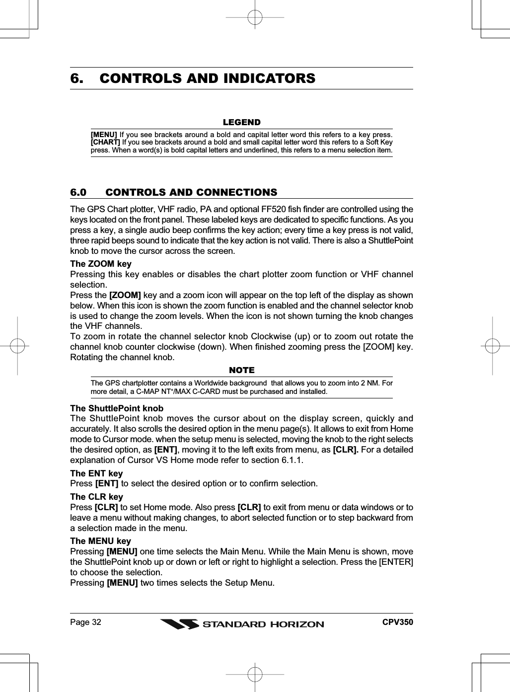 Page 32 CPV3506. CONTROLS AND INDICATORSLEGEND[MENU] If you see brackets around a bold and capital letter word this refers to a key press.[CHART] If you see brackets around a bold and small capital letter word this refers to a Soft Keypress. When a word(s) is bold capital letters and underlined, this refers to a menu selection item.6.0 CONTROLS AND CONNECTIONSThe GPS Chart plotter, VHF radio, PA and optional FF520 fish finder are controlled using thekeys located on the front panel. These labeled keys are dedicated to specific functions. As youpress a key, a single audio beep confirms the key action; every time a key press is not valid,three rapid beeps sound to indicate that the key action is not valid. There is also a ShuttlePointknob to move the cursor across the screen.The ZOOM keyPressing this key enables or disables the chart plotter zoom function or VHF channelselection.Press the [ZOOM] key and a zoom icon will appear on the top left of the display as shownbelow. When this icon is shown the zoom function is enabled and the channel selector knobis used to change the zoom levels. When the icon is not shown turning the knob changesthe VHF channels.To zoom in rotate the channel selector knob Clockwise (up) or to zoom out rotate thechannel knob counter clockwise (down). When finished zooming press the [ZOOM] key.Rotating the channel knob.NOTEThe GPS chartplotter contains a Worldwide background  that allows you to zoom into 2 NM. Formore detail, a C-MAP NT+/MAX C-CARD must be purchased and installed.The ShuttlePoint knobThe ShuttlePoint knob moves the cursor about on the display screen, quickly andaccurately. It also scrolls the desired option in the menu page(s). It allows to exit from Homemode to Cursor mode. when the setup menu is selected, moving the knob to the right selectsthe desired option, as [ENT], moving it to the left exits from menu, as [CLR]. For a detailedexplanation of Cursor VS Home mode refer to section 6.1.1.The ENT keyPress [ENT] to select the desired option or to confirm selection.The CLR keyPress [CLR] to set Home mode. Also press [CLR] to exit from menu or data windows or toleave a menu without making changes, to abort selected function or to step backward froma selection made in the menu.The MENU keyPressing [MENU] one time selects the Main Menu. While the Main Menu is shown, movethe ShuttlePoint knob up or down or left or right to highlight a selection. Press the [ENTER]to choose the selection.Pressing [MENU] two times selects the Setup Menu.