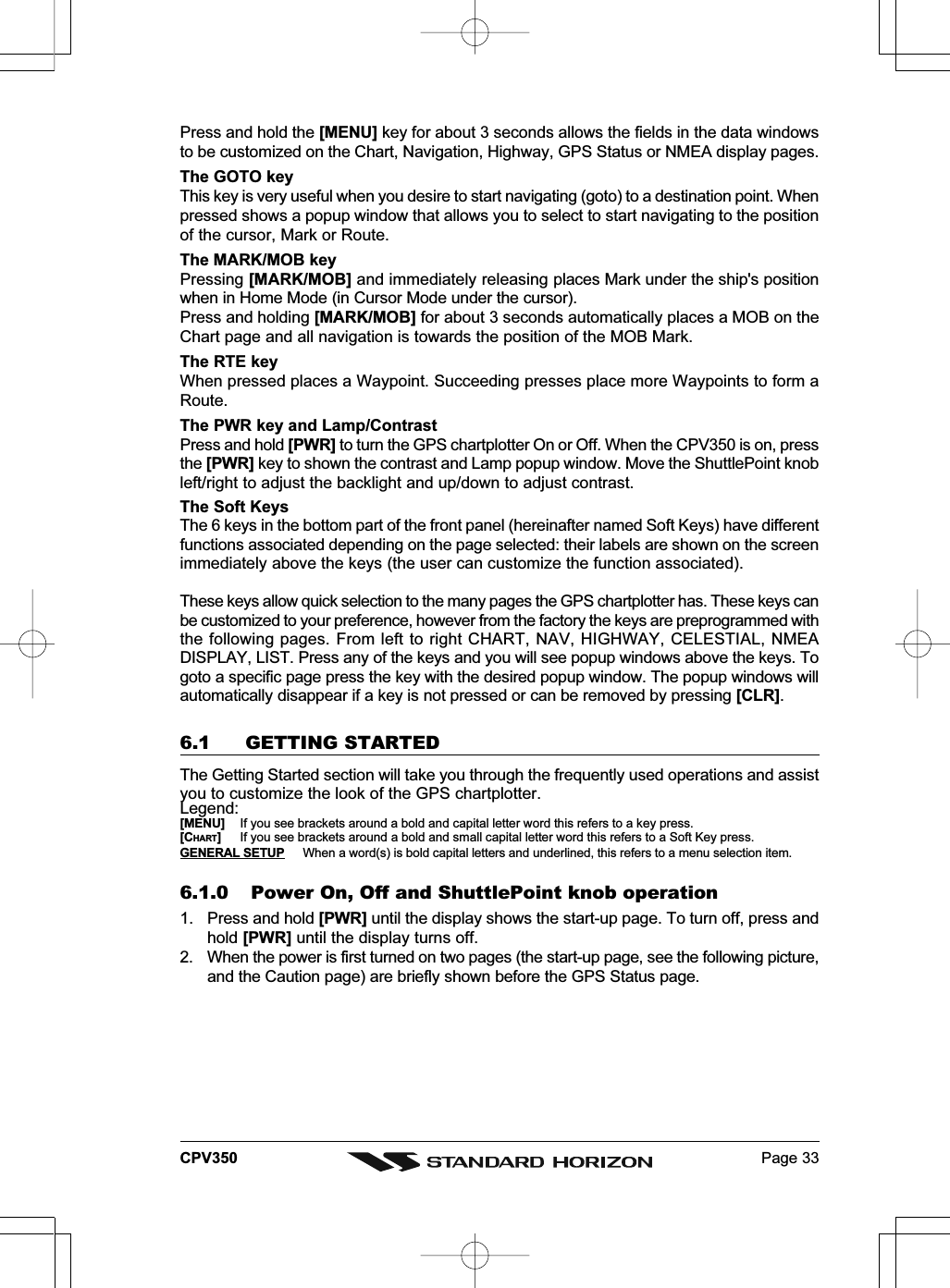 Page 33CPV350Press and hold the [MENU] key for about 3 seconds allows the fields in the data windowsto be customized on the Chart, Navigation, Highway, GPS Status or NMEA display pages.The GOTO keyThis key is very useful when you desire to start navigating (goto) to a destination point. Whenpressed shows a popup window that allows you to select to start navigating to the positionof the cursor, Mark or Route.The MARK/MOB keyPressing [MARK/MOB] and immediately releasing places Mark under the ship&apos;s positionwhen in Home Mode (in Cursor Mode under the cursor).Press and holding [MARK/MOB] for about 3 seconds automatically places a MOB on theChart page and all navigation is towards the position of the MOB Mark.The RTE keyWhen pressed places a Waypoint. Succeeding presses place more Waypoints to form aRoute.The PWR key and Lamp/ContrastPress and hold [PWR] to turn the GPS chartplotter On or Off. When the CPV350 is on, pressthe [PWR] key to shown the contrast and Lamp popup window. Move the ShuttlePoint knobleft/right to adjust the backlight and up/down to adjust contrast.The Soft KeysThe 6 keys in the bottom part of the front panel (hereinafter named Soft Keys) have differentfunctions associated depending on the page selected: their labels are shown on the screenimmediately above the keys (the user can customize the function associated).These keys allow quick selection to the many pages the GPS chartplotter has. These keys canbe customized to your preference, however from the factory the keys are preprogrammed withthe following pages. From left to right CHART, NAV, HIGHWAY, CELESTIAL, NMEADISPLAY, LIST. Press any of the keys and you will see popup windows above the keys. Togoto a specific page press the key with the desired popup window. The popup windows willautomatically disappear if a key is not pressed or can be removed by pressing [CLR].6.1 GETTING STARTEDThe Getting Started section will take you through the frequently used operations and assistyou to customize the look of the GPS chartplotter.Legend:[MENU] If you see brackets around a bold and capital letter word this refers to a key press.[CHART]If you see brackets around a bold and small capital letter word this refers to a Soft Key press.GENERAL SETUP When a word(s) is bold capital letters and underlined, this refers to a menu selection item.6.1.0 Power On, Off and ShuttlePoint knob operation1. Press and hold [PWR] until the display shows the start-up page. To turn off, press andhold [PWR] until the display turns off.2. When the power is first turned on two pages (the start-up page, see the following picture,and the Caution page) are briefly shown before the GPS Status page.