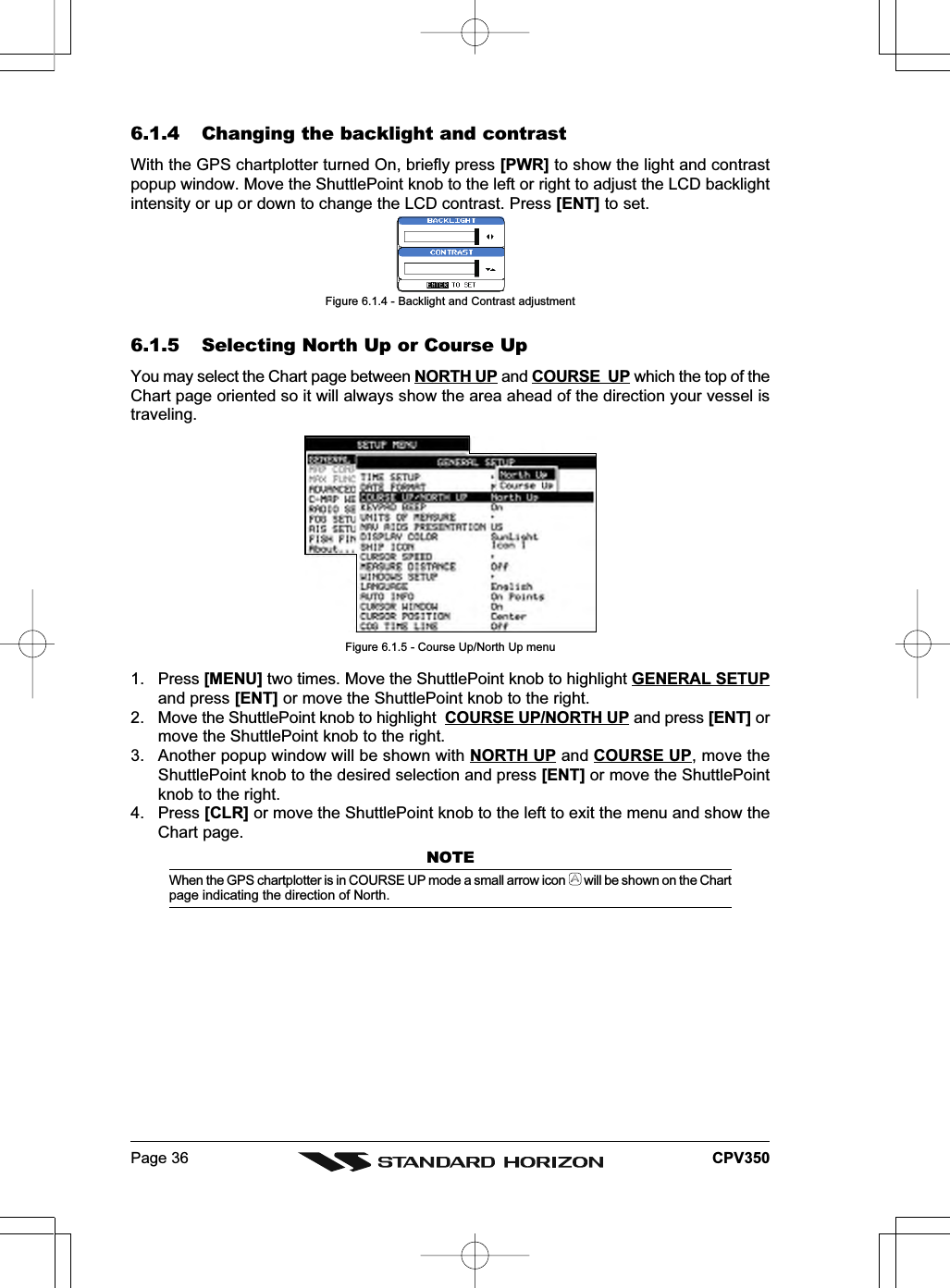 Page 36 CPV3506.1.4 Changing the backlight and contrastWith the GPS chartplotter turned On, briefly press [PWR] to show the light and contrastpopup window. Move the ShuttlePoint knob to the left or right to adjust the LCD backlightintensity or up or down to change the LCD contrast. Press [ENT] to set.Figure 6.1.4 - Backlight and Contrast adjustment6.1.5 Selecting North Up or Course UpYou may select the Chart page between NORTH UP and COURSE  UP which the top of theChart page oriented so it will always show the area ahead of the direction your vessel istraveling.Figure 6.1.5 - Course Up/North Up menu1. Press [MENU] two times. Move the ShuttlePoint knob to highlight GENERAL SETUPand press [ENT] or move the ShuttlePoint knob to the right.2. Move the ShuttlePoint knob to highlight  COURSE UP/NORTH UP and press [ENT] ormove the ShuttlePoint knob to the right.3. Another popup window will be shown with NORTH UP and COURSE UP, move theShuttlePoint knob to the desired selection and press [ENT] or move the ShuttlePointknob to the right.4. Press [CLR] or move the ShuttlePoint knob to the left to exit the menu and show theChart page.NOTEWhen the GPS chartplotter is in COURSE UP mode a small arrow icon   will be shown on the Chartpage indicating the direction of North.