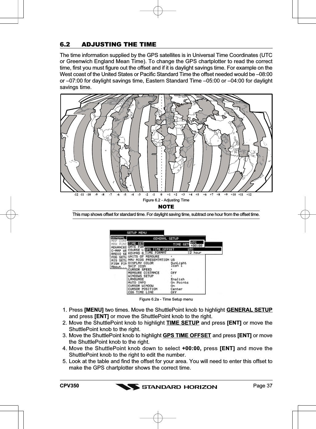 Page 37CPV3506.2 ADJUSTING THE TIMEThe time information supplied by the GPS satellites is in Universal Time Coordinates (UTCor Greenwich England Mean Time). To change the GPS chartplotter to read the correcttime, first you must figure out the offset and if it is daylight savings time. For example on theWest coast of the United States or Pacific Standard Time the offset needed would be –08:00or –07:00 for daylight savings time, Eastern Standard Time –05:00 or –04:00 for daylightsavings time.Figure 6.2 - Adjusting TimeNOTEThis map shows offset for standard time. For daylight saving time, subtract one hour from the offset time.Figure 6.2a - Time Setup menu1. Press [MENU] two times. Move the ShuttlePoint knob to highlight GENERAL SETUPand press [ENT] or move the ShuttlePoint knob to the right.2. Move the ShuttlePoint knob to highlight TIME SETUP and press [ENT] or move theShuttlePoint knob to the right.3. Move the ShuttlePoint knob to highlight GPS TIME OFFSET and press [ENT] or movethe ShuttlePoint knob to the right.4. Move the ShuttlePoint knob down to select +00:00, press [ENT] and move theShuttlePoint knob to the right to edit the number.5. Look at the table and find the offset for your area. You will need to enter this offset tomake the GPS chartplotter shows the correct time.