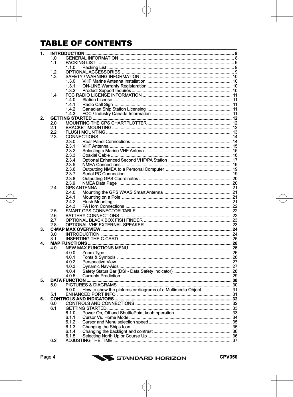 Page 4 CPV350TABLE OF CONTENTS1. INTRODUCTION .......................................................................................................................... 81.0 GENERAL INFORMATION .............................................................................................. 81.1 PACKING LIST .................................................................................................................91.1.0 Packing List ........................................................................................................ 91.2 OPTIONAL ACCESSORIES ............................................................................................ 91.3 SAFETY / WARNING INFORMATION ........................................................................... 101.3.0 VHF Marine Antenna Installation ...................................................................... 101.3.1 ON-LINE Warranty Registaration ..................................................................... 101.3.2 Product Support Inquires .................................................................................. 101.4 FCC RADIO LICENSE INFORMATION ......................................................................... 111.4.0 Station License ................................................................................................. 111.4.1 Radio Call Sign ................................................................................................ 111.4.2 Canadian Ship Station Licensing ..................................................................... 111.4.3 FCC / Industry Canada Information ................................................................. 112. GETTING STARTED .................................................................................................................. 122.0 MOUNTING THE GPS CHARTPLOTTER ..................................................................... 122.1 BRACKET MOUNTING .................................................................................................. 122.2 FLUSH MOUNTING ....................................................................................................... 132.3 CONNECTIONS ............................................................................................................ 142.3.0 Rear Panel Connections .................................................................................. 142.3.1 VHF Antenna .................................................................................................... 152.3.2 Selecting a Marine VHF Antena ....................................................................... 152.3.3 Coaxial Cable ................................................................................................... 162.3.4 Optional Enhanced Second VHF/PA Station .................................................... 172.3.5 NMEA Connections .......................................................................................... 192.3.6 Outputting NMEA to a Personal Computer ...................................................... 192.3.7 Serial PC Connection ....................................................................................... 192.3.8 Outputting GPS Coordinates ............................................................................ 202.3.9 NMEA Data Page ............................................................................................. 202.4 GPS ANTENNA .............................................................................................................. 212.4.0 Mounting the GPS WAAS Smart Antenna ........................................................ 212.4.1 Mounting on a Pole .......................................................................................... 212.4.2 Flush Mounting ................................................................................................. 212.4.3 PA Horn Connections ....................................................................................... 222.5 SMART GPS CONNECTOR TABLE .............................................................................. 222.6 BATTERY CONNECTIONS ........................................................................................... 222.7 OPTIONAL BLACK BOX FISH FINDER ........................................................................ 232.8 OPTIONAL VHF EXTERNAL SPEAKER ....................................................................... 233. C-MAP MAX OVERVIEW ........................................................................................................... 243.0 INTRODUCTION ........................................................................................................... 243.1 INSERTING THE C-CARD ............................................................................................ 254. MAP FUNCTIONS ...................................................................................................................... 264.0 NEW MAX FUNCTIONS MENU .................................................................................... 264.0.0 Zoom Type ........................................................................................................ 264.0.1 Fonts &amp; Symbols .............................................................................................. 264.0.2 Perspective View .............................................................................................. 274.0.3 Dynamic Nav-Aids ............................................................................................ 274.0.4 Safety Status Bar (DSI - Data Safety Indicator) ............................................... 284.0.5 Currents Prediction ........................................................................................... 295. DATA FUNCTION ....................................................................................................................... 305.0 PICTURES &amp; DIAGRAMS ............................................................................................. 305.0.0 How to show the pictures or diagrams of a Multimedia Object ........................ 315.1 ENHANCED PORT INFO .............................................................................................. 316. CONTROLS AND INDICATORS ................................................................................................ 326.0 CONTROLS AND CONNECTIONS ............................................................................... 326.1 GETTING STARTED ...................................................................................................... 336.1.0 Power On, Off and ShuttlePoint knob operation .............................................. 336.1.1 Cursor Vs. Home Mode .................................................................................... 346.1.2 Cursor and Menu selection speed .................................................................... 356.1.3 Changing the Ships Icon .................................................................................. 356.1.4 Changing the backlight and contrast ................................................................ 366.1.5 Selecting North Up or Course Up ..................................................................... 366.2 ADJUSTING THE TIME ................................................................................................. 37