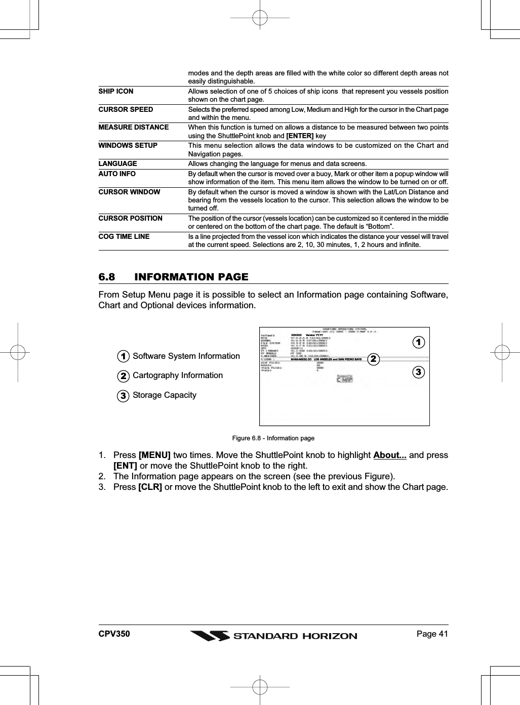 Page 41CPV350modes and the depth areas are filled with the white color so different depth areas noteasily distinguishable.SHIP ICON Allows selection of one of 5 choices of ship icons  that represent you vessels positionshown on the chart page.CURSOR SPEED Selects the preferred speed among Low, Medium and High for the cursor in the Chart pageand within the menu.MEASURE DISTANCE When this function is turned on allows a distance to be measured between two pointsusing the ShuttlePoint knob and [ENTER] keyWINDOWS SETUP This menu selection allows the data windows to be customized on the Chart andNavigation pages.LANGUAGE Allows changing the language for menus and data screens.AUTO INFO By default when the cursor is moved over a buoy, Mark or other item a popup window willshow information of the item. This menu item allows the window to be turned on or off.CURSOR WINDOW By default when the cursor is moved a window is shown with the Lat/Lon Distance andbearing from the vessels location to the cursor. This selection allows the window to beturned off.CURSOR POSITION The position of the cursor (vessels location) can be customized so it centered in the middleor centered on the bottom of the chart page. The default is “Bottom”.COG TIME LINE Is a line projected from the vessel icon which indicates the distance your vessel will travelat the current speed. Selections are 2, 10, 30 minutes, 1, 2 hours and infinite.6.8 INFORMATION PAGEFrom Setup Menu page it is possible to select an Information page containing Software,Chart and Optional devices information.XXXXXX Version YY.YYM-NA-M632.00 LOS ANGELES and SAN PEDRO BAYSSoftware System Information12Cartography Information3Storage Capacity321Figure 6.8 - Information page1. Press [MENU] two times. Move the ShuttlePoint knob to highlight About... and press[ENT] or move the ShuttlePoint knob to the right.2. The Information page appears on the screen (see the previous Figure).3. Press [CLR] or move the ShuttlePoint knob to the left to exit and show the Chart page.