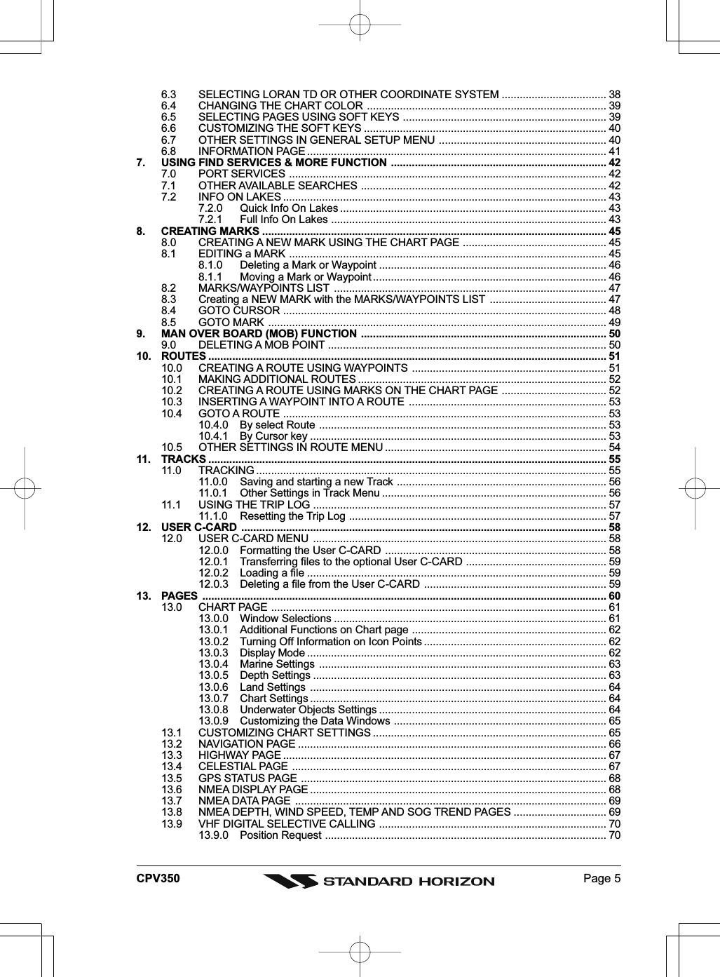 Page 5CPV3506.3 SELECTING LORAN TD OR OTHER COORDINATE SYSTEM ................................... 386.4 CHANGING THE CHART COLOR ................................................................................ 396.5 SELECTING PAGES USING SOFT KEYS .................................................................... 396.6 CUSTOMIZING THE SOFT KEYS ................................................................................. 406.7 OTHER SETTINGS IN GENERAL SETUP MENU ........................................................ 406.8 INFORMATION PAGE .................................................................................................... 417. USING FIND SERVICES &amp; MORE FUNCTION ........................................................................ 427.0 PORT SERVICES .......................................................................................................... 427.1 OTHER AVAILABLE SEARCHES .................................................................................. 427.2 INFO ON LAKES ............................................................................................................ 437.2.0 Quick Info On Lakes ......................................................................................... 437.2.1 Full Info On Lakes ............................................................................................ 438. CREATING MARKS ................................................................................................................... 458.0 CREATING A NEW MARK USING THE CHART PAGE ................................................ 458.1 EDITING a MARK .......................................................................................................... 458.1.0 Deleting a Mark or Waypoint ............................................................................ 468.1.1 Moving a Mark or Waypoint .............................................................................. 468.2 MARKS/WAYPOINTS LIST ........................................................................................... 478.3 Creating a NEW MARK with the MARKS/WAYPOINTS LIST ....................................... 478.4 GOTO CURSOR ............................................................................................................ 488.5 GOTO MARK ................................................................................................................. 499. MAN OVER BOARD (MOB) FUNCTION .................................................................................. 509.0 DELETING A MOB POINT ............................................................................................. 5010. ROUTES ..................................................................................................................................... 5110.0 CREATING A ROUTE USING WAYPOINTS ................................................................. 5110.1 MAKING ADDITIONAL ROUTES ................................................................................... 5210.2 CREATING A ROUTE USING MARKS ON THE CHART PAGE ................................... 5210.3 INSERTING A WAYPOINT INTO A ROUTE .................................................................. 5310.4 GOTO A ROUTE ............................................................................................................ 5310.4.0 By select Route ................................................................................................ 5310.4.1 By Cursor key ................................................................................................... 5310.5 OTHER SETTINGS IN ROUTE MENU .......................................................................... 5411. TRACKS ..................................................................................................................................... 5511.0 TRACKING ..................................................................................................................... 5511.0.0 Saving and starting a new Track ...................................................................... 5611.0.1 Other Settings in Track Menu ........................................................................... 5611.1 USING THE TRIP LOG .................................................................................................. 5711.1.0 Resetting the Trip Log ...................................................................................... 5712. USER C-CARD .......................................................................................................................... 5812.0 USER C-CARD MENU .................................................................................................. 5812.0.0 Formatting the User C-CARD .......................................................................... 5812.0.1 Transferring files to the optional User C-CARD ............................................... 5912.0.2 Loading a file .................................................................................................... 5912.0.3 Deleting a file from the User C-CARD ............................................................. 5913. PAGES ....................................................................................................................................... 6013.0 CHART PAGE ................................................................................................................ 6113.0.0 Window Selections ........................................................................................... 6113.0.1 Additional Functions on Chart page ................................................................. 6213.0.2 Turning Off Information on Icon Points ............................................................. 6213.0.3 Display Mode .................................................................................................... 6213.0.4 Marine Settings ................................................................................................ 6313.0.5 Depth Settings .................................................................................................. 6313.0.6 Land Settings ................................................................................................... 6413.0.7 Chart Settings ................................................................................................... 6413.0.8 Underwater Objects Settings ............................................................................ 6413.0.9 Customizing the Data Windows ....................................................................... 6513.1 CUSTOMIZING CHART SETTINGS .............................................................................. 6513.2 NAVIGATION PAGE ....................................................................................................... 6613.3 HIGHWAY PAGE ............................................................................................................ 6713.4 CELESTIAL PAGE ......................................................................................................... 6713.5 GPS STATUS PAGE ...................................................................................................... 6813.6 NMEA DISPLAY PAGE ................................................................................................... 6813.7 NMEA DATA PAGE ........................................................................................................ 6913.8 NMEA DEPTH, WIND SPEED, TEMP AND SOG TREND PAGES ............................... 6913.9 VHF DIGITAL SELECTIVE CALLING ............................................................................ 7013.9.0 Position Request .............................................................................................. 70