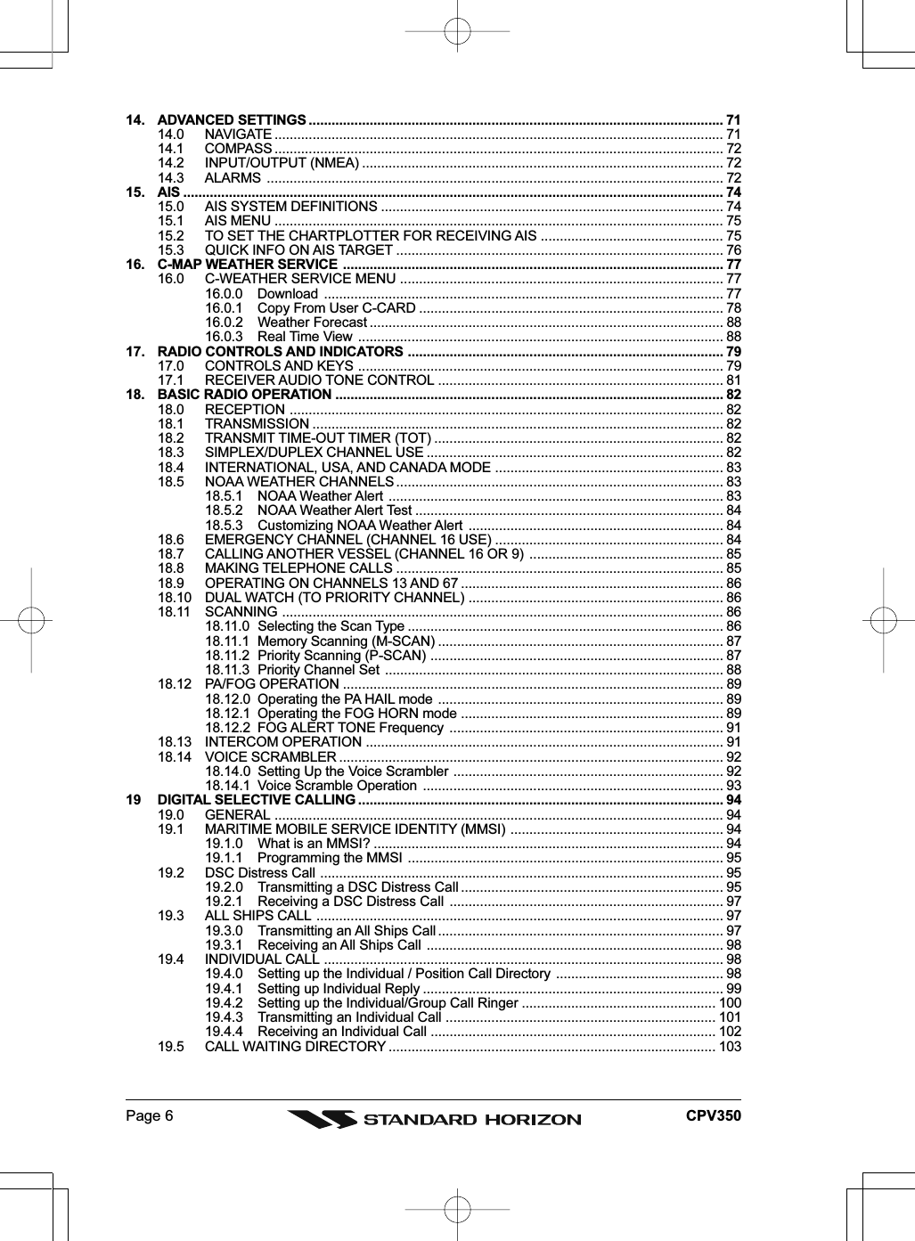 Page 6 CPV35014. ADVANCED SETTINGS ............................................................................................................. 7114.0 NAVIGATE ...................................................................................................................... 7114.1 COMPASS ...................................................................................................................... 7214.2 INPUT/OUTPUT (NMEA) ............................................................................................... 7214.3 ALARMS ........................................................................................................................ 7215. AIS .............................................................................................................................................. 7415.0 AIS SYSTEM DEFINITIONS .......................................................................................... 7415.1 AIS MENU ...................................................................................................................... 7515.2 TO SET THE CHARTPLOTTER FOR RECEIVING AIS ................................................ 7515.3 QUICK INFO ON AIS TARGET ...................................................................................... 7616. C-MAP WEATHER SERVICE .................................................................................................... 7716.0 C-WEATHER SERVICE MENU ..................................................................................... 7716.0.0 Download ......................................................................................................... 7716.0.1 Copy From User C-CARD ................................................................................ 7816.0.2 Weather Forecast ............................................................................................. 8816.0.3 Real Time View ................................................................................................ 8817. RADIO CONTROLS AND INDICATORS ................................................................................... 7917.0 CONTROLS AND KEYS ................................................................................................ 7917.1 RECEIVER AUDIO TONE CONTROL ........................................................................... 8118. BASIC RADIO OPERATION ...................................................................................................... 8218.0 RECEPTION .................................................................................................................. 8218.1 TRANSMISSION ............................................................................................................ 8218.2 TRANSMIT TIME-OUT TIMER (TOT) ............................................................................ 8218.3 SIMPLEX/DUPLEX CHANNEL USE .............................................................................. 8218.4 INTERNATIONAL, USA, AND CANADA MODE ............................................................ 8318.5 NOAA WEATHER CHANNELS ...................................................................................... 8318.5.1 NOAA Weather Alert ........................................................................................ 8318.5.2 NOAA Weather Alert Test ................................................................................. 8418.5.3 Customizing NOAA Weather Alert ................................................................... 8418.6 EMERGENCY CHANNEL (CHANNEL 16 USE) ............................................................ 8418.7 CALLING ANOTHER VESSEL (CHANNEL 16 OR 9) ................................................... 8518.8 MAKING TELEPHONE CALLS ...................................................................................... 8518.9 OPERATING ON CHANNELS 13 AND 67 ..................................................................... 8618.10 DUAL WATCH (TO PRIORITY CHANNEL) ................................................................... 8618.11 SCANNING .................................................................................................................... 8618.11.0 Selecting the Scan Type ................................................................................... 8618.11.1 Memory Scanning (M-SCAN) ........................................................................... 8718.11.2 Priority Scanning (P-SCAN) ............................................................................. 8718.11.3 Priority Channel Set ......................................................................................... 8818.12 PA/FOG OPERATION .................................................................................................... 8918.12.0 Operating the PA HAIL mode ........................................................................... 8918.12.1 Operating the FOG HORN mode ..................................................................... 8918.12.2 FOG ALERT TONE Frequency ........................................................................ 9118.13 INTERCOM OPERATION .............................................................................................. 9118.14 VOICE SCRAMBLER ..................................................................................................... 9218.14.0 Setting Up the Voice Scrambler ....................................................................... 9218.14.1 Voice Scramble Operation ............................................................................... 9319 DIGITAL SELECTIVE CALLING ................................................................................................ 9419.0 GENERAL ...................................................................................................................... 9419.1 MARITIME MOBILE SERVICE IDENTITY (MMSI) ........................................................ 9419.1.0 What is an MMSI? ............................................................................................ 9419.1.1 Programming the MMSI ................................................................................... 9519.2 DSC Distress Call .......................................................................................................... 9519.2.0 Transmitting a DSC Distress Call ..................................................................... 9519.2.1 Receiving a DSC Distress Call ........................................................................ 9719.3 ALL SHIPS CALL ........................................................................................................... 9719.3.0 Transmitting an All Ships Call ........................................................................... 9719.3.1 Receiving an All Ships Call .............................................................................. 9819.4 INDIVIDUAL CALL ......................................................................................................... 9819.4.0 Setting up the Individual / Position Call Directory ............................................ 9819.4.1 Setting up Individual Reply ............................................................................... 9919.4.2 Setting up the Individual/Group Call Ringer ................................................... 10019.4.3 Transmitting an Individual Call ....................................................................... 10119.4.4 Receiving an Individual Call ........................................................................... 10219.5 CALL WAITING DIRECTORY ...................................................................................... 103