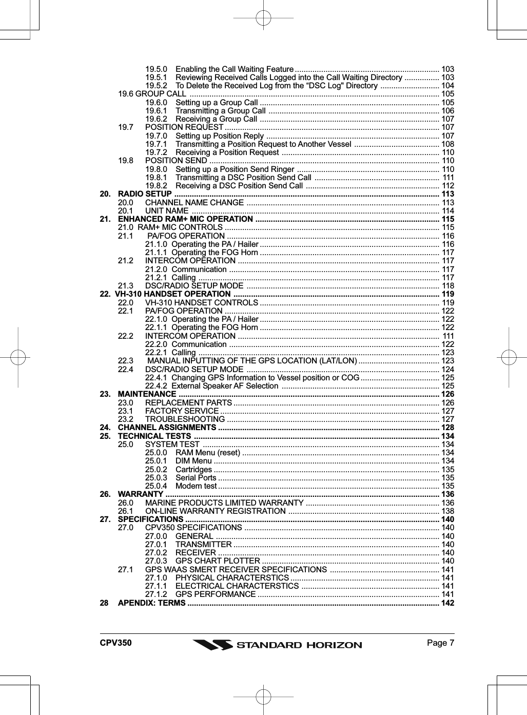 Page 7CPV35019.5.0 Enabling the Call Waiting Feature .................................................................. 10319.5.1 Reviewing Received Calls Logged into the Call Waiting Directory ................ 10319.5.2 To Delete the Received Log from the “DSC Log&quot; Directory ........................... 10419.6 GROUP CALL .................................................................................................................. 10519.6.0 Setting up a Group Call .................................................................................. 10519.6.1 Transmitting a Group Call .............................................................................. 10619.6.2 Receiving a Group Call .................................................................................. 10719.7 POSITION REQUEST .................................................................................................. 10719.7.0 Setting up Position Reply ............................................................................... 10719.7.1 Transmitting a Position Request to Another Vessel ....................................... 10819.7.2 Receiving a Position Request ........................................................................ 11019.8 POSITION SEND ......................................................................................................... 11019.8.0 Setting up a Position Send Ringer ................................................................. 11019.8.1 Transmitting a DSC Position Send Call ......................................................... 11119.8.2 Receiving a DSC Position Send Call ............................................................. 11220. RADIO SETUP ......................................................................................................................... 11320.0 CHANNEL NAME CHANGE ........................................................................................ 11320.1 UNIT NAME ................................................................................................................. 11421. ENHANCED RAM+ MIC OPERATION .................................................................................... 11521.0  RAM+ MIC CONTROLS .................................................................................................. 11521.1  PA/FOG OPERATION ................................................................................................. 11621.1.0  Operating the PA / Hailer .................................................................................. 11621.1.1  Operating the FOG Horn .................................................................................. 11721.2 INTERCOM OPERATION ............................................................................................ 11721.2.0  Communication ................................................................................................ 11721.2.1  Calling .............................................................................................................. 11721.3 DSC/RADIO SETUP MODE ........................................................................................ 11822.  VH-310 HANDSET OPERATION .............................................................................................. 11922.0 VH-310 HANDSET CONTROLS .................................................................................. 11922.1 PA/FOG OPERATION .................................................................................................. 12222.1.0  Operating the PA / Hailer .................................................................................. 12222.1.1  Operating the FOG Horn .................................................................................. 12222.2 INTERCOM OPERATION ............................................................................................ 11122.2.0  Communication ................................................................................................ 12222.2.1  Calling .............................................................................................................. 12322.3  MANUAL INPUTTING OF THE GPS LOCATION (LAT/LON) ..................................... 12322.4 DSC/RADIO SETUP MODE ........................................................................................ 12422.4.1  Changing GPS Information to Vessel position or COG .................................... 12522.4.2  External Speaker AF Selection ........................................................................ 12523. MAINTENANCE ....................................................................................................................... 12623.0 REPLACEMENT PARTS .............................................................................................. 12623.1 FACTORY SERVICE .................................................................................................... 12723.2 TROUBLESHOOTING ................................................................................................. 12724. CHANNEL ASSIGNMENTS ..................................................................................................... 12825. TECHNICAL TESTS ................................................................................................................ 13425.0 SYSTEM TEST ............................................................................................................ 13425.0.0 RAM Menu (reset) .......................................................................................... 13425.0.1 DIM Menu ....................................................................................................... 13425.0.2 Cartridges ....................................................................................................... 13525.0.3 Serial Ports ..................................................................................................... 13525.0.4 Modem test ..................................................................................................... 13526. WARRANTY ............................................................................................................................. 13626.0 MARINE PRODUCTS LIMITED WARRANTY ............................................................. 13626.1 ON-LINE WARRANTY REGISTRATION ..................................................................... 13827. SPECIFICATIONS .................................................................................................................... 14027.0 CPV350 SPECIFICATIONS ......................................................................................... 14027.0.0 GENERAL ...................................................................................................... 14027.0.1 TRANSMITTER .............................................................................................. 14027.0.2 RECEIVER ..................................................................................................... 14027.0.3 GPS CHART PLOTTER ................................................................................. 14027.1 GPS WAAS SMERT RECEIVER SPECIFICATIONS .................................................. 14127.1.0 PHYSICAL CHARACTERSTICS .................................................................... 14127.1.1 ELECTRICAL CHARACTERSTICS ............................................................... 14127.1.2 GPS PERFORMANCE ................................................................................... 14128 APENDIX: TERMS ................................................................................................................... 142