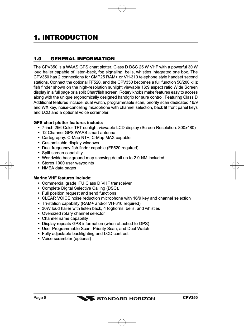 Page 8 CPV3501. INTRODUCTION1.0 GENERAL INFORMATIONThe CPV350 is a WAAS GPS chart plotter, Class D DSC 25 W VHF with a powerful 30 Wloud hailer capable of listen-back, fog signaling, bells, whistles integrated one box. TheCPV350 has 2 connections for CMP25 RAM+ or VH-310 telephone style handset secondstations. Connect the optional FF520, and the CPV350 becomes a full function 50/200 kHzfish finder shown on the high-resolution sunlight viewable 16:9 aspect ratio Wide Screendisplay in a full page or a split Chart/fish screen. Rotary knobs make features easy to accessalong with the unique ergonomically designed handgrip for sure control. Featuring Class DAdditional features include, dual watch, programmable scan, priority scan dedicated 16/9and WX key, noise-canceling microphone with channel selection, back lit front panel keysand LCD and a optional voice scrambler.GPS chart plotter features include:7-inch 256-Color TFT sunlight viewable LCD display (Screen Resolution: 800x480)12 Channel GPS WAAS smart antennaCartography: C-Map NT+, C-Map MAX capableCustomizable display windowsDual frequency fish finder capable (FF520 required)Split screen capabilityWorldwide background map showing detail up to 2.0 NM includedStores 1000 user waypointsNMEA data pagesMarine VHF features include:Commercial grade ITU Class D VHF transceiverComplete Digital Selective Calling (DSC).Full position request and send functionsCLEAR VOICE noise reduction microphone with 16/9 key and channel selectionTri-station capability (RAM+ and/or VH-310 required)30W loud hailer with listen back, 4 foghorns, bells, and whistlesOversized rotary channel selectorChannel name capabilityDisplay repeats GPS information (when attached to GPS)User Programmable Scan, Priority Scan, and Dual WatchFully adjustable backlighting and LCD contrastVoice scrambler (optional)