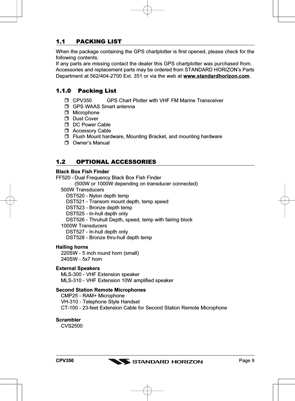 Page 9CPV3501.1 PACKING LISTWhen the package containing the GPS chartplotter is first opened, please check for thefollowing contents.If any parts are missing contact the dealer this GPS chartplotter was purchased from.Accessories and replacement parts may be ordered from STANDARD HORIZON’s PartsDepartment at 562/404-2700 Ext. 351 or via the web at www.standardhorizon.com.1.1.0 Packing ListCPV350 GPS Chart Plotter with VHF FM Marine TransceiverGPS WAAS Smart antennaMicrophoneDust CoverDC Power CableAccessory CableFlush Mount hardware, Mounting Bracket, and mounting hardwareOwner’s Manual1.2 OPTIONAL ACCESSORIESBlack Box Fish FinderFF520 - Dual Frequency Black Box Fish Finder(500W or 1000W depending on transducer connected)500W TransducersDST520 - Nylon depth tempDST521 - Transom mount depth, temp speedDST523 - Bronze depth tempDST525 - In-hull depth onlyDST526 - Thruhull Depth, speed, temp with fairing block1000W TransducersDST527 - In-hull depth onlyDST528 - Bronze thru-hull depth tempHailing horns220SW - 5 inch round horn (small)240SW - 5x7 hornExternal SpeakersMLS-300 - VHF Extension speakerMLS-310 - VHF Extension 10W amplified speakerSecond Station Remote MicrophonesCMP25 - RAM+ MicrophoneVH-310 - Telephone Style HandsetCT-100 - 23-feet Extension Cable for Second Station Remote MicrophoneScramblerCVS2500