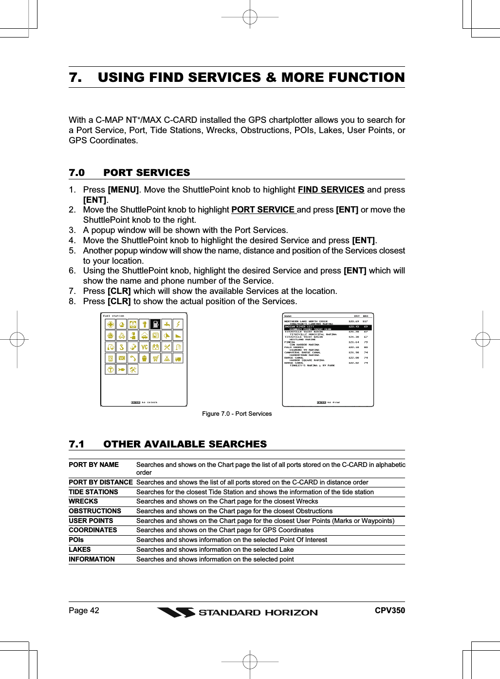 Page 42 CPV3507. USING FIND SERVICES &amp; MORE FUNCTIONWith a C-MAP NT+/MAX C-CARD installed the GPS chartplotter allows you to search fora Port Service, Port, Tide Stations, Wrecks, Obstructions, POIs, Lakes, User Points, orGPS Coordinates.7.0 PORT SERVICES1. Press [MENU]. Move the ShuttlePoint knob to highlight FIND SERVICES and press[ENT].2. Move the ShuttlePoint knob to highlight PORT SERVICE and press [ENT] or move theShuttlePoint knob to the right.3. A popup window will be shown with the Port Services.4. Move the ShuttlePoint knob to highlight the desired Service and press [ENT].5. Another popup window will show the name, distance and position of the Services closestto your location.6. Using the ShuttlePoint knob, highlight the desired Service and press [ENT] which willshow the name and phone number of the Service.7. Press [CLR] which will show the available Services at the location.8. Press [CLR] to show the actual position of the Services.Figure 7.0 - Port Services7.1 OTHER AVAILABLE SEARCHESPORT BY NAME Searches and shows on the Chart page the list of all ports stored on the C-CARD in alphabeticorderPORT BY DISTANCE Searches and shows the list of all ports stored on the C-CARD in distance orderTIDE STATIONS Searches for the closest Tide Station and shows the information of the tide stationWRECKS Searches and shows on the Chart page for the closest WrecksOBSTRUCTIONS Searches and shows on the Chart page for the closest ObstructionsUSER POINTS Searches and shows on the Chart page for the closest User Points (Marks or Waypoints)COORDINATES Searches and shows on the Chart page for GPS CoordinatesPOIs Searches and shows information on the selected Point Of InterestLAKES Searches and shows information on the selected LakeINFORMATION Searches and shows information on the selected point