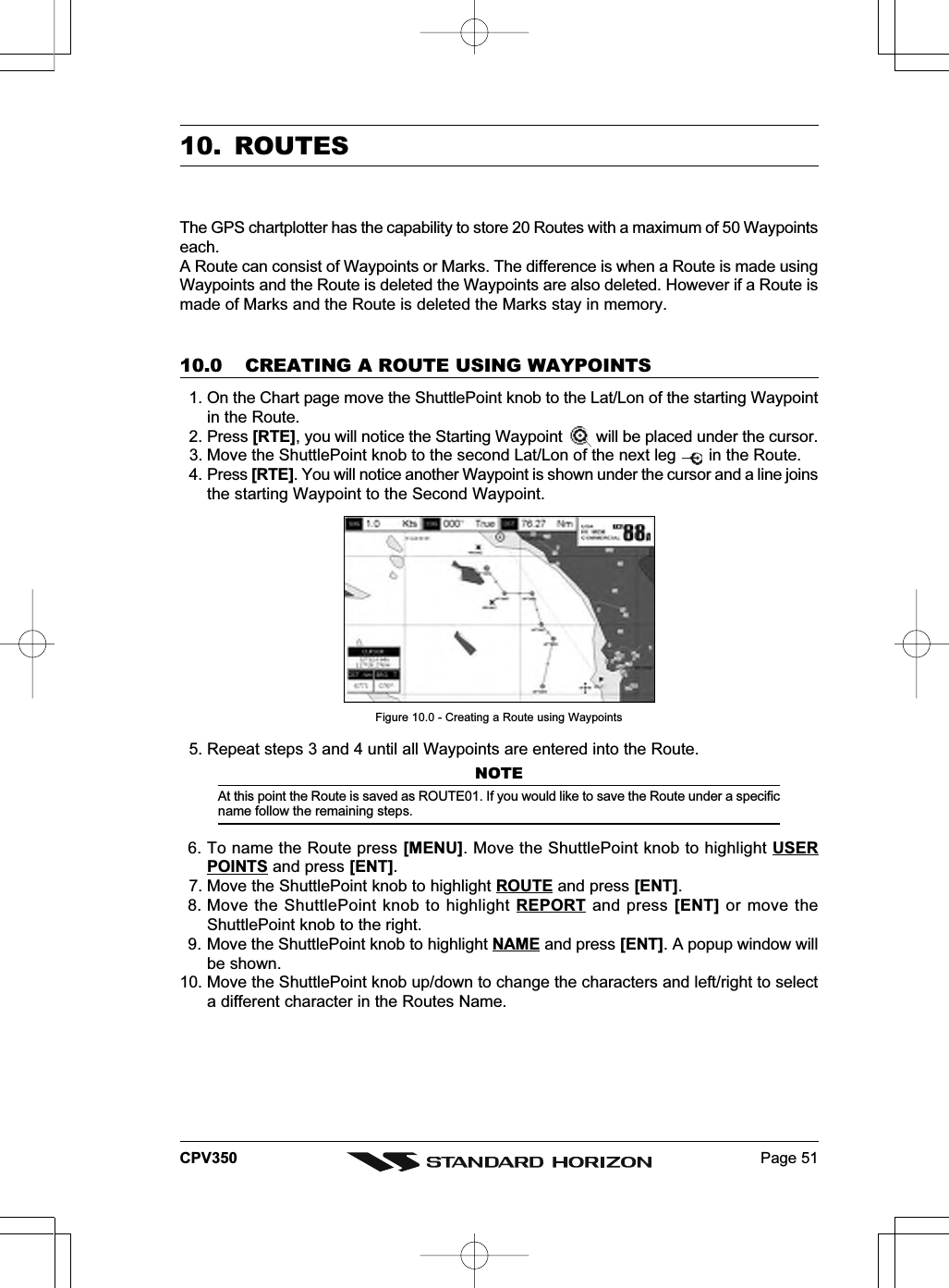 Page 51CPV35010. ROUTESThe GPS chartplotter has the capability to store 20 Routes with a maximum of 50 Waypointseach.A Route can consist of Waypoints or Marks. The difference is when a Route is made usingWaypoints and the Route is deleted the Waypoints are also deleted. However if a Route ismade of Marks and the Route is deleted the Marks stay in memory.10.0 CREATING A ROUTE USING WAYPOINTS  1. On the Chart page move the ShuttlePoint knob to the Lat/Lon of the starting Waypointin the Route.  2. Press [RTE], you will notice the Starting Waypoint   will be placed under the cursor.  3. Move the ShuttlePoint knob to the second Lat/Lon of the next leg   in the Route.  4. Press [RTE]. You will notice another Waypoint is shown under the cursor and a line joinsthe starting Waypoint to the Second Waypoint.Figure 10.0 - Creating a Route using Waypoints  5. Repeat steps 3 and 4 until all Waypoints are entered into the Route.NOTEAt this point the Route is saved as ROUTE01. If you would like to save the Route under a specificname follow the remaining steps.6. To name the Route press [MENU]. Move the ShuttlePoint knob to highlight USERPOINTS and press [ENT].  7. Move the ShuttlePoint knob to highlight ROUTE and press [ENT].8. Move the ShuttlePoint knob to highlight REPORT and press [ENT] or move theShuttlePoint knob to the right.9. Move the ShuttlePoint knob to highlight NAME and press [ENT]. A popup window willbe shown.10. Move the ShuttlePoint knob up/down to change the characters and left/right to selecta different character in the Routes Name.