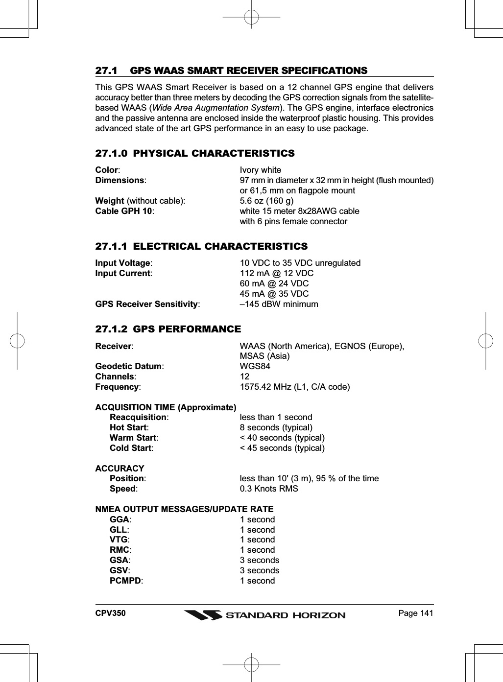 Page 141CPV35027.1 GPS WAAS SMART RECEIVER SPECIFICATIONSThis GPS WAAS Smart Receiver is based on a 12 channel GPS engine that deliversaccuracy better than three meters by decoding the GPS correction signals from the satellite-based WAAS (Wide Area Augmentation System). The GPS engine, interface electronicsand the passive antenna are enclosed inside the waterproof plastic housing. This providesadvanced state of the art GPS performance in an easy to use package.27.1.0 PHYSICAL CHARACTERISTICSColor: Ivory whiteDimensions: 97 mm in diameter x 32 mm in height (flush mounted)or 61,5 mm on flagpole mountWeight (without cable): 5.6 oz (160 g)Cable GPH 10: white 15 meter 8x28AWG cablewith 6 pins female connector27.1.1 ELECTRICAL CHARACTERISTICSInput Voltage: 10 VDC to 35 VDC unregulatedInput Current: 112 mA @ 12 VDC60 mA @ 24 VDC45 mA @ 35 VDCGPS Receiver Sensitivity: –145 dBW minimum27.1.2 GPS PERFORMANCEReceiver: WAAS (North America), EGNOS (Europe),MSAS (Asia)Geodetic Datum: WGS84Channels:12Frequency: 1575.42 MHz (L1, C/A code)ACQUISITION TIME (Approximate)Reacquisition: less than 1 secondHot Start: 8 seconds (typical)Warm Start: &lt; 40 seconds (typical)Cold Start: &lt; 45 seconds (typical)ACCURACYPosition: less than 10&apos; (3 m), 95 % of the timeSpeed: 0.3 Knots RMSNMEA OUTPUT MESSAGES/UPDATE RATEGGA: 1 secondGLL: 1 secondVTG: 1 secondRMC: 1 secondGSA: 3 secondsGSV: 3 secondsPCMPD: 1 second