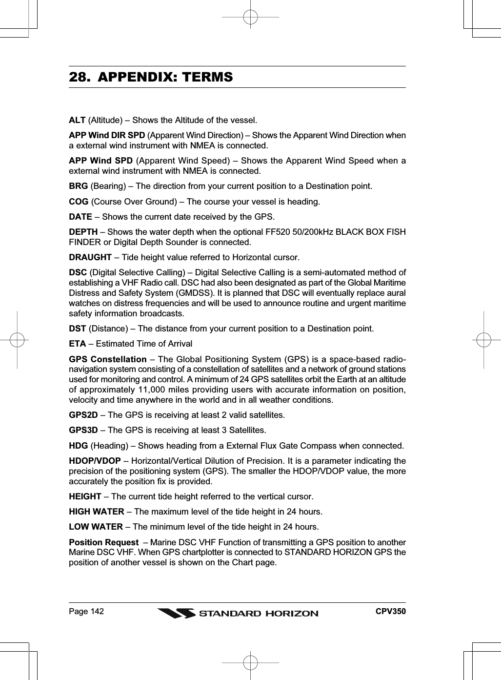 Page 142 CPV35028. APPENDIX: TERMSALT (Altitude) – Shows the Altitude of the vessel.APP Wind DIR SPD (Apparent Wind Direction) – Shows the Apparent Wind Direction whena external wind instrument with NMEA is connected.APP Wind SPD (Apparent Wind Speed) – Shows the Apparent Wind Speed when aexternal wind instrument with NMEA is connected.BRG (Bearing) – The direction from your current position to a Destination point.COG (Course Over Ground) – The course your vessel is heading.DATE – Shows the current date received by the GPS.DEPTH – Shows the water depth when the optional FF520 50/200kHz BLACK BOX FISHFINDER or Digital Depth Sounder is connected.DRAUGHT – Tide height value referred to Horizontal cursor.DSC (Digital Selective Calling) – Digital Selective Calling is a semi-automated method ofestablishing a VHF Radio call. DSC had also been designated as part of the Global MaritimeDistress and Safety System (GMDSS). It is planned that DSC will eventually replace auralwatches on distress frequencies and will be used to announce routine and urgent maritimesafety information broadcasts.DST (Distance) – The distance from your current position to a Destination point.ETA – Estimated Time of ArrivalGPS Constellation – The Global Positioning System (GPS) is a space-based radio-navigation system consisting of a constellation of satellites and a network of ground stationsused for monitoring and control. A minimum of 24 GPS satellites orbit the Earth at an altitudeof approximately 11,000 miles providing users with accurate information on position,velocity and time anywhere in the world and in all weather conditions.GPS2D – The GPS is receiving at least 2 valid satellites.GPS3D – The GPS is receiving at least 3 Satellites.HDG (Heading) – Shows heading from a External Flux Gate Compass when connected.HDOP/VDOP – Horizontal/Vertical Dilution of Precision. It is a parameter indicating theprecision of the positioning system (GPS). The smaller the HDOP/VDOP value, the moreaccurately the position fix is provided.HEIGHT – The current tide height referred to the vertical cursor.HIGH WATER – The maximum level of the tide height in 24 hours.LOW WATER – The minimum level of the tide height in 24 hours.Position Request  – Marine DSC VHF Function of transmitting a GPS position to anotherMarine DSC VHF. When GPS chartplotter is connected to STANDARD HORIZON GPS theposition of another vessel is shown on the Chart page.