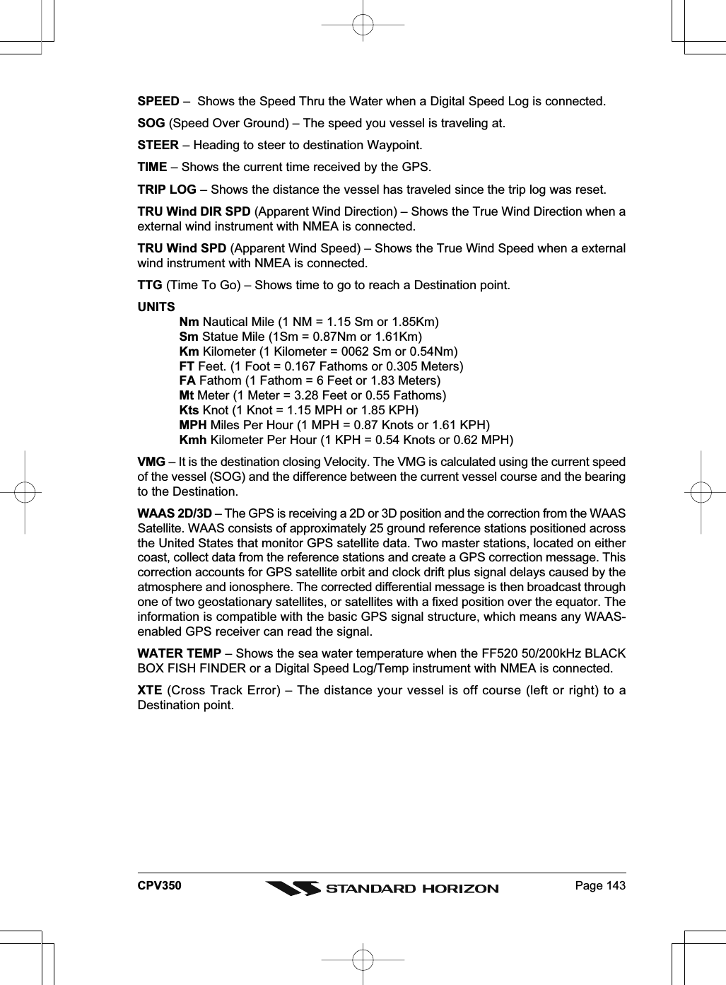 Page 143CPV350SPEED –  Shows the Speed Thru the Water when a Digital Speed Log is connected.SOG (Speed Over Ground) – The speed you vessel is traveling at.STEER – Heading to steer to destination Waypoint.TIME – Shows the current time received by the GPS.TRIP LOG – Shows the distance the vessel has traveled since the trip log was reset.TRU Wind DIR SPD (Apparent Wind Direction) – Shows the True Wind Direction when aexternal wind instrument with NMEA is connected.TRU Wind SPD (Apparent Wind Speed) – Shows the True Wind Speed when a externalwind instrument with NMEA is connected.TTG (Time To Go) – Shows time to go to reach a Destination point.UNITSNm Nautical Mile (1 NM = 1.15 Sm or 1.85Km)Sm Statue Mile (1Sm = 0.87Nm or 1.61Km)Km Kilometer (1 Kilometer = 0062 Sm or 0.54Nm)FT Feet. (1 Foot = 0.167 Fathoms or 0.305 Meters)FA Fathom (1 Fathom = 6 Feet or 1.83 Meters)Mt Meter (1 Meter = 3.28 Feet or 0.55 Fathoms)Kts Knot (1 Knot = 1.15 MPH or 1.85 KPH)MPH Miles Per Hour (1 MPH = 0.87 Knots or 1.61 KPH)Kmh Kilometer Per Hour (1 KPH = 0.54 Knots or 0.62 MPH)VMG – It is the destination closing Velocity. The VMG is calculated using the current speedof the vessel (SOG) and the difference between the current vessel course and the bearingto the Destination.WAAS 2D/3D – The GPS is receiving a 2D or 3D position and the correction from the WAASSatellite. WAAS consists of approximately 25 ground reference stations positioned acrossthe United States that monitor GPS satellite data. Two master stations, located on eithercoast, collect data from the reference stations and create a GPS correction message. Thiscorrection accounts for GPS satellite orbit and clock drift plus signal delays caused by theatmosphere and ionosphere. The corrected differential message is then broadcast throughone of two geostationary satellites, or satellites with a fixed position over the equator. Theinformation is compatible with the basic GPS signal structure, which means any WAAS-enabled GPS receiver can read the signal.WATER TEMP – Shows the sea water temperature when the FF520 50/200kHz BLACKBOX FISH FINDER or a Digital Speed Log/Temp instrument with NMEA is connected.XTE (Cross Track Error) – The distance your vessel is off course (left or right) to aDestination point.