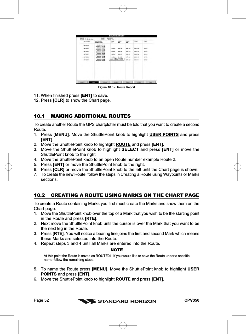 Page 52 CPV350Figure 10.0 -  Route Report11. When finished press [ENT] to save.12. Press [CLR] to show the Chart page.10.1 MAKING ADDITIONAL ROUTESTo create another Route the GPS chartplotter must be told that you want to create a secondRoute.1. Press [MENU]. Move the ShuttlePoint knob to highlight USER POINTS and press[ENT].2. Move the ShuttlePoint knob to highlight ROUTE and press [ENT].3. Move the ShuttlePoint knob to highlight SELECT and press [ENT] or move theShuttlePoint knob to the right.4. Move the ShuttlePoint knob to an open Route number example Route 2.5. Press [ENT] or move the ShuttlePoint knob to the right.6. Press [CLR] or move the ShuttlePoint knob to the left until the Chart page is shown.7. To create the new Route, follow the steps in Creating a Route using Waypoints or Markssections.10.2 CREATING A ROUTE USING MARKS ON THE CHART PAGETo create a Route containing Marks you first must create the Marks and show them on theChart page.1. Move the ShuttlePoint knob over the top of a Mark that you wish to be the starting pointin the Route and press [RTE].2. Next move the ShuttlePoint knob until the cursor is over the Mark that you want to bethe next leg in the Route.3. Press [RTE]. You will notice a bearing line joins the first and second Mark which meansthese Marks are selected into the Route.4. Repeat steps 3 and 4 until all Marks are entered into the Route.NOTEAt this point the Route is saved as ROUTE01. If you would like to save the Route under a specificname follow the remaining steps.5. To name the Route press [MENU]. Move the ShuttlePoint knob to highlight USERPOINTS and press [ENT].6. Move the ShuttlePoint knob to highlight ROUTE and press [ENT].