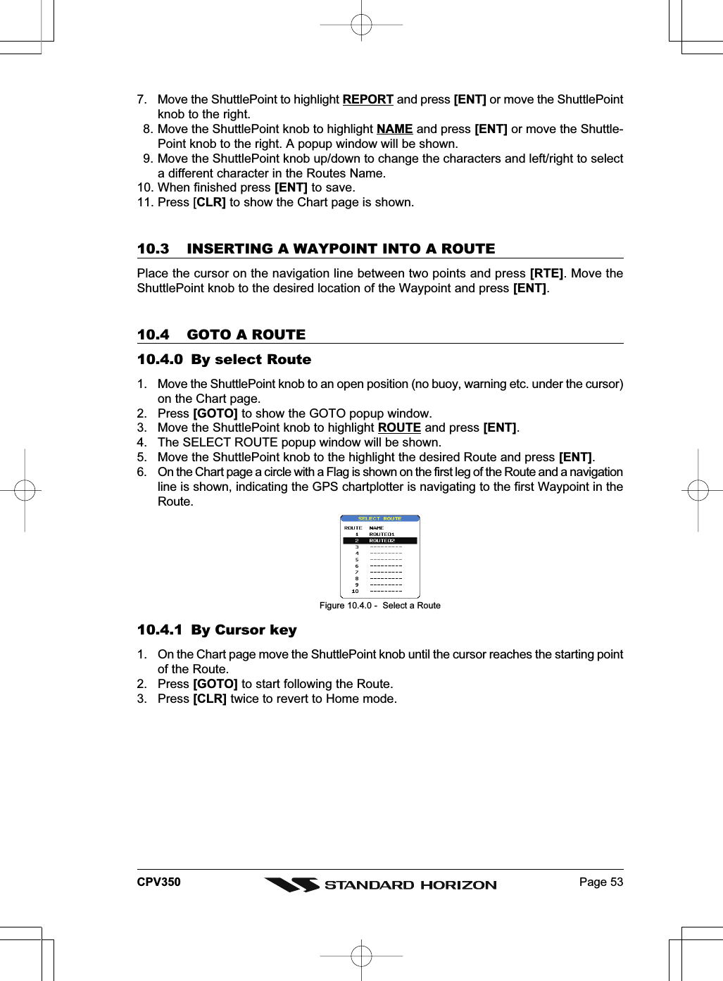 Page 53CPV3507. Move the ShuttlePoint to highlight REPORT and press [ENT] or move the ShuttlePointknob to the right.8. Move the ShuttlePoint knob to highlight NAME and press [ENT] or move the Shuttle-Point knob to the right. A popup window will be shown.9. Move the ShuttlePoint knob up/down to change the characters and left/right to selecta different character in the Routes Name.10. When finished press [ENT] to save.11. Press [CLR] to show the Chart page is shown.10.3 INSERTING A WAYPOINT INTO A ROUTEPlace the cursor on the navigation line between two points and press [RTE]. Move theShuttlePoint knob to the desired location of the Waypoint and press [ENT].10.4 GOTO A ROUTE10.4.0 By select Route1. Move the ShuttlePoint knob to an open position (no buoy, warning etc. under the cursor)on the Chart page.2. Press [GOTO] to show the GOTO popup window.3. Move the ShuttlePoint knob to highlight ROUTE and press [ENT].4. The SELECT ROUTE popup window will be shown.5. Move the ShuttlePoint knob to the highlight the desired Route and press [ENT].6. On the Chart page a circle with a Flag is shown on the first leg of the Route and a navigationline is shown, indicating the GPS chartplotter is navigating to the first Waypoint in theRoute.Figure 10.4.0 -  Select a Route10.4.1 By Cursor key1. On the Chart page move the ShuttlePoint knob until the cursor reaches the starting pointof the Route.2. Press [GOTO] to start following the Route.3. Press [CLR] twice to revert to Home mode.