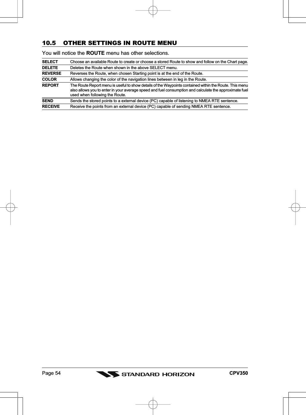 Page 54 CPV35010.5 OTHER SETTINGS IN ROUTE MENUYou will notice the ROUTE menu has other selections.SELECT Choose an available Route to create or choose a stored Route to show and follow on the Chart page.DELETE Deletes the Route when shown in the above SELECT menu.REVERSE Reverses the Route, when chosen Starting point is at the end of the Route.COLOR Allows changing the color of the navigation lines between in leg in the Route.REPORT The Route Report menu is useful to show details of the Waypoints contained within the Route. This menualso allows you to enter in your average speed and fuel consumption and calculate the approximate fuelused when following the Route.SEND Sends the stored points to a external device (PC) capable of listening to NMEA RTE sentence.RECEIVE Receive the points from an external device (PC) capable of sending NMEA RTE sentence.