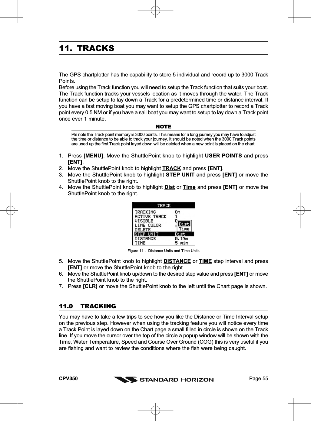 Page 55CPV35011. TRACKSThe GPS chartplotter has the capability to store 5 individual and record up to 3000 TrackPoints.Before using the Track function you will need to setup the Track function that suits your boat.The Track function tracks your vessels location as it moves through the water. The Trackfunction can be setup to lay down a Track for a predetermined time or distance interval. Ifyou have a fast moving boat you may want to setup the GPS chartplotter to record a Trackpoint every 0.5 NM or if you have a sail boat you may want to setup to lay down a Track pointonce ever 1 minute.NOTEPls note the Track point memory is 3000 points. This means for a long journey you may have to adjustthe time or distance to be able to track your journey. It should be noted when the 3000 Track pointsare used up the first Track point layed down will be deleted when a new point is placed on the chart.1. Press [MENU]. Move the ShuttlePoint knob to highlight USER POINTS and press[ENT].2. Move the ShuttlePoint knob to highlight TRACK and press [ENT].3. Move the ShuttlePoint knob to highlight STEP UNIT and press [ENT] or move theShuttlePoint knob to the right.4. Move the ShuttlePoint knob to highlight Dist or Time and press [ENT] or move theShuttlePoint knob to the right.Figure 11 -  Distance Units and Time Units5. Move the ShuttlePoint knob to highlight DISTANCE or TIME step interval and press[ENT] or move the ShuttlePoint knob to the right.6. Move the ShuttlePoint knob up/down to the desired step value and press [ENT] or movethe ShuttlePoint knob to the right.7. Press [CLR] or move the ShuttlePoint knob to the left until the Chart page is shown.11.0 TRACKINGYou may have to take a few trips to see how you like the Distance or Time Interval setupon the previous step. However when using the tracking feature you will notice every timea Track Point is layed down on the Chart page a small filled in circle is shown on the Trackline. If you move the cursor over the top of the circle a popup window will be shown with theTime, Water Temperature, Speed and Course Over Ground (COG) this is very useful if youare fishing and want to review the conditions where the fish were being caught.