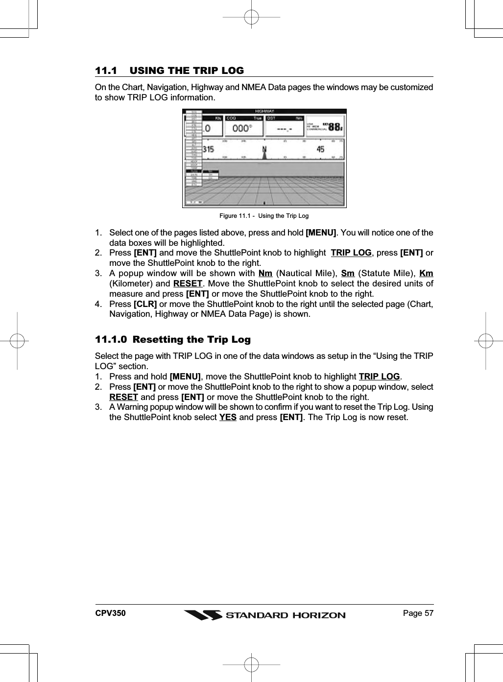 Page 57CPV35011.1 USING THE TRIP LOGOn the Chart, Navigation, Highway and NMEA Data pages the windows may be customizedto show TRIP LOG information.Figure 11.1 -  Using the Trip Log1. Select one of the pages listed above, press and hold [MENU]. You will notice one of thedata boxes will be highlighted.2. Press [ENT] and move the ShuttlePoint knob to highlight  TRIP LOG, press [ENT] ormove the ShuttlePoint knob to the right.3. A popup window will be shown with Nm (Nautical Mile), Sm  (Statute Mile), Km(Kilometer) and RESET. Move the ShuttlePoint knob to select the desired units ofmeasure and press [ENT] or move the ShuttlePoint knob to the right.4. Press [CLR] or move the ShuttlePoint knob to the right until the selected page (Chart,Navigation, Highway or NMEA Data Page) is shown.11.1.0 Resetting the Trip LogSelect the page with TRIP LOG in one of the data windows as setup in the “Using the TRIPLOG” section.1. Press and hold [MENU], move the ShuttlePoint knob to highlight TRIP LOG.2. Press [ENT] or move the ShuttlePoint knob to the right to show a popup window, selectRESET and press [ENT] or move the ShuttlePoint knob to the right.3. A Warning popup window will be shown to confirm if you want to reset the Trip Log. Usingthe ShuttlePoint knob select YES and press [ENT]. The Trip Log is now reset.