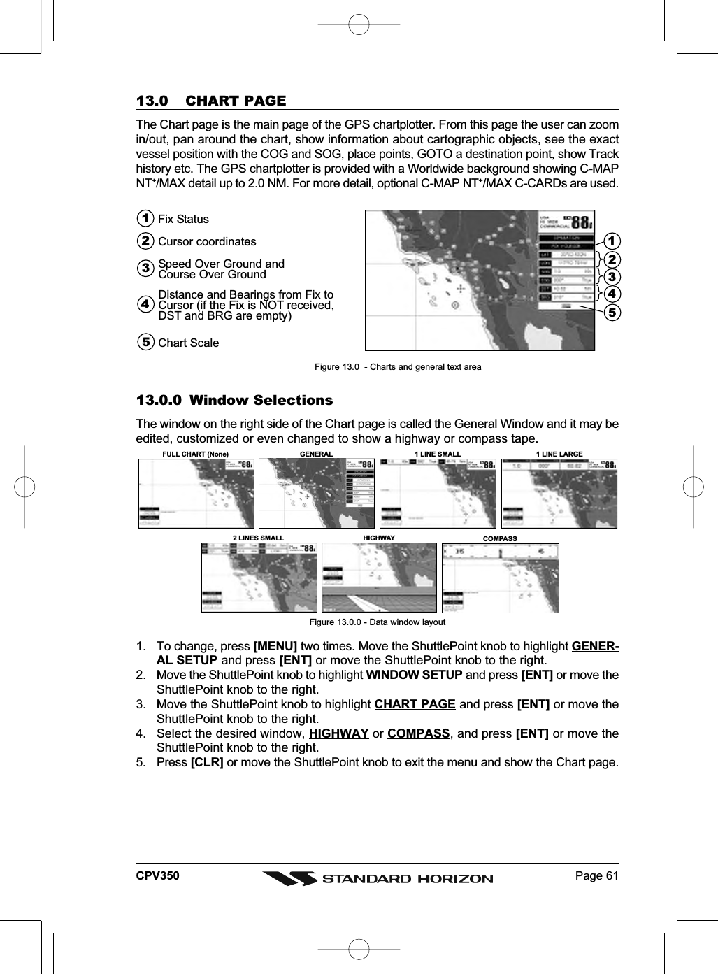 Page 61CPV35013.0 CHART PAGEThe Chart page is the main page of the GPS chartplotter. From this page the user can zoomin/out, pan around the chart, show information about cartographic objects, see the exactvessel position with the COG and SOG, place points, GOTO a destination point, show Trackhistory etc. The GPS chartplotter is provided with a Worldwide background showing C-MAPNT+/MAX detail up to 2.0 NM. For more detail, optional C-MAP NT+/MAX C-CARDs are used.15243Speed Over Ground andCourse Over Ground4Cursor coordinates2Fix Status1Distance and Bearings from Fix toCursor (if the Fix is NOT received,DST and BRG are empty)3Chart Scale5Figure 13.0  - Charts and general text area13.0.0 Window SelectionsThe window on the right side of the Chart page is called the General Window and it may beedited, customized or even changed to show a highway or compass tape.FULL CHART (None)2 LINES SMALLCOMPASSGENERAL 1 LINE SMALLHIGHWAY1 LINE LARGEFigure 13.0.0 - Data window layout1. To change, press [MENU] two times. Move the ShuttlePoint knob to highlight GENER-AL SETUP and press [ENT] or move the ShuttlePoint knob to the right.2. Move the ShuttlePoint knob to highlight WINDOW SETUP and press [ENT] or move theShuttlePoint knob to the right.3. Move the ShuttlePoint knob to highlight CHART PAGE and press [ENT] or move theShuttlePoint knob to the right.4. Select the desired window, HIGHWAY or COMPASS, and press [ENT] or move theShuttlePoint knob to the right.5. Press [CLR] or move the ShuttlePoint knob to exit the menu and show the Chart page.