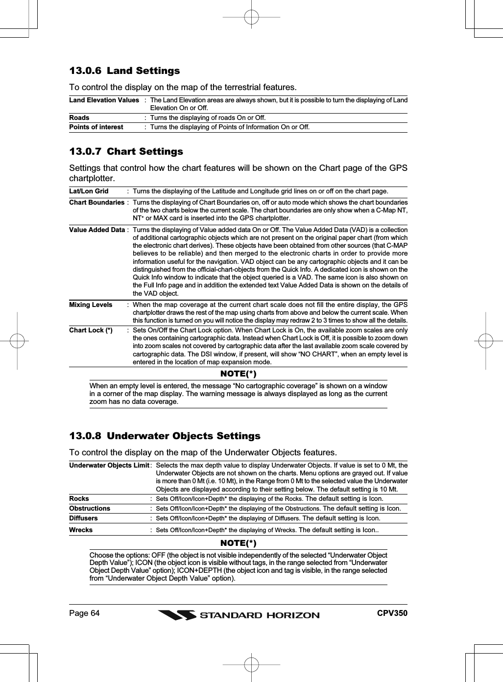 Page 64 CPV35013.0.6 Land SettingsTo control the display on the map of the terrestrial features.Land Elevation Values : The Land Elevation areas are always shown, but it is possible to turn the displaying of LandElevation On or Off.Roads : Turns the displaying of roads On or Off.Points of interest : Turns the displaying of Points of Information On or Off.13.0.7 Chart SettingsSettings that control how the chart features will be shown on the Chart page of the GPSchartplotter.Lat/Lon Grid : Turns the displaying of the Latitude and Longitude grid lines on or off on the chart page.Chart Boundaries : Turns the displaying of Chart Boundaries on, off or auto mode which shows the chart boundariesof the two charts below the current scale. The chart boundaries are only show when a C-Map NT,NT+ or MAX card is inserted into the GPS chartplotter.Value Added Data : Turns the displaying of Value added data On or Off. The Value Added Data (VAD) is a collectionof additional cartographic objects which are not present on the original paper chart (from whichthe electronic chart derives). These objects have been obtained from other sources (that C-MAPbelieves to be reliable) and then merged to the electronic charts in order to provide moreinformation useful for the navigation. VAD object can be any cartographic objects and it can bedistinguished from the official-chart-objects from the Quick Info. A dedicated icon is shown on theQuick Info window to indicate that the object queried is a VAD. The same icon is also shown onthe Full Info page and in addition the extended text Value Added Data is shown on the details ofthe VAD object.Mixing Levels : When the map coverage at the current chart scale does not fill the entire display, the GPSchartplotter draws the rest of the map using charts from above and below the current scale. Whenthis function is turned on you will notice the display may redraw 2 to 3 times to show all the details.Chart Lock (*) : Sets On/Off the Chart Lock option. When Chart Lock is On, the available zoom scales are onlythe ones containing cartographic data. Instead when Chart Lock is Off, it is possible to zoom downinto zoom scales not covered by cartographic data after the last available zoom scale covered bycartographic data. The DSI window, if present, will show “NO CHART”, when an empty level isentered in the location of map expansion mode.NOTE(*)When an empty level is entered, the message “No cartographic coverage” is shown on a windowin a corner of the map display. The warning message is always displayed as long as the currentzoom has no data coverage.13.0.8 Underwater Objects SettingsTo control the display on the map of the Underwater Objects features.Underwater Objects Limit : Selects the max depth value to display Underwater Objects. If value is set to 0 Mt, theUnderwater Objects are not shown on the charts. Menu options are grayed out. If valueis more than 0 Mt (i.e. 10 Mt), in the Range from 0 Mt to the selected value the UnderwaterObjects are displayed according to their setting below. The default setting is 10 Mt.Rocks :Sets Off/Icon/Icon+Depth* the displaying of the Rocks. The default setting is Icon.Obstructions :Sets Off/Icon/Icon+Depth* the displaying of the Obstructions. The default setting is Icon.Diffusers :Sets Off/Icon/Icon+Depth* the displaying of Diffusers. The default setting is Icon.Wrecks :Sets Off/Icon/Icon+Depth* the displaying of Wrecks. The default setting is Icon..NOTE(*)Choose the options: OFF (the object is not visible independently of the selected “Underwater ObjectDepth Value”); ICON (the object icon is visible without tags, in the range selected from “UnderwaterObject Depth Value” option); ICON+DEPTH (the object icon and tag is visible, in the range selectedfrom “Underwater Object Depth Value” option).