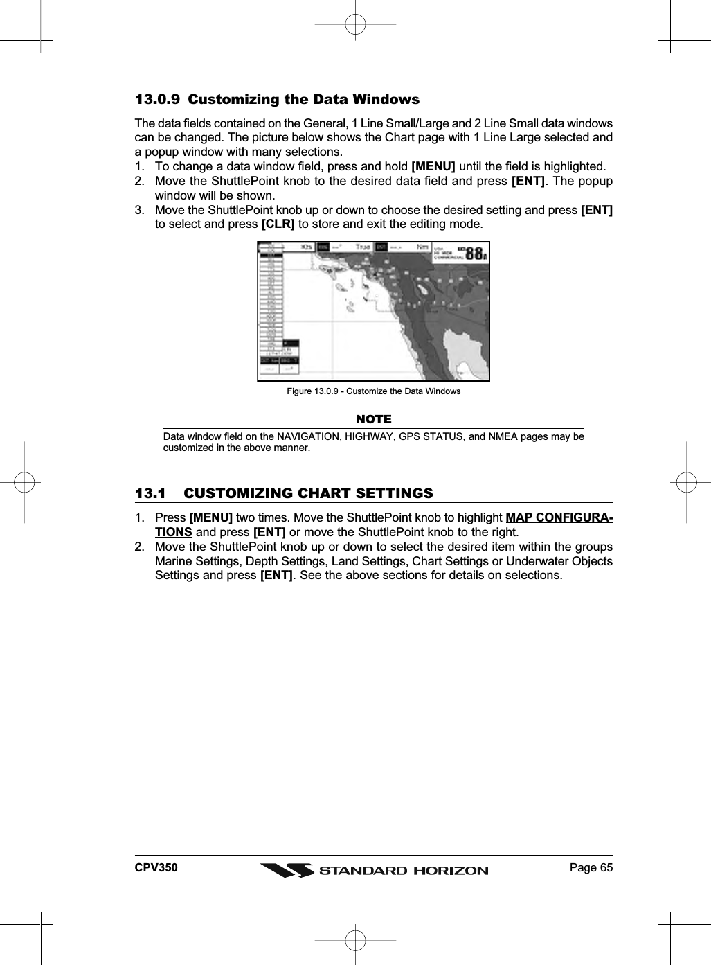 Page 65CPV35013.0.9 Customizing the Data WindowsThe data fields contained on the General, 1 Line Small/Large and 2 Line Small data windowscan be changed. The picture below shows the Chart page with 1 Line Large selected anda popup window with many selections.1. To change a data window field, press and hold [MENU] until the field is highlighted.2. Move the ShuttlePoint knob to the desired data field and press [ENT]. The popupwindow will be shown.3. Move the ShuttlePoint knob up or down to choose the desired setting and press [ENT]to select and press [CLR] to store and exit the editing mode.Figure 13.0.9 - Customize the Data WindowsNOTEData window field on the NAVIGATION, HIGHWAY, GPS STATUS, and NMEA pages may becustomized in the above manner.13.1 CUSTOMIZING CHART SETTINGS1. Press [MENU] two times. Move the ShuttlePoint knob to highlight MAP CONFIGURA-TIONS and press [ENT] or move the ShuttlePoint knob to the right.2. Move the ShuttlePoint knob up or down to select the desired item within the groupsMarine Settings, Depth Settings, Land Settings, Chart Settings or Underwater ObjectsSettings and press [ENT]. See the above sections for details on selections.