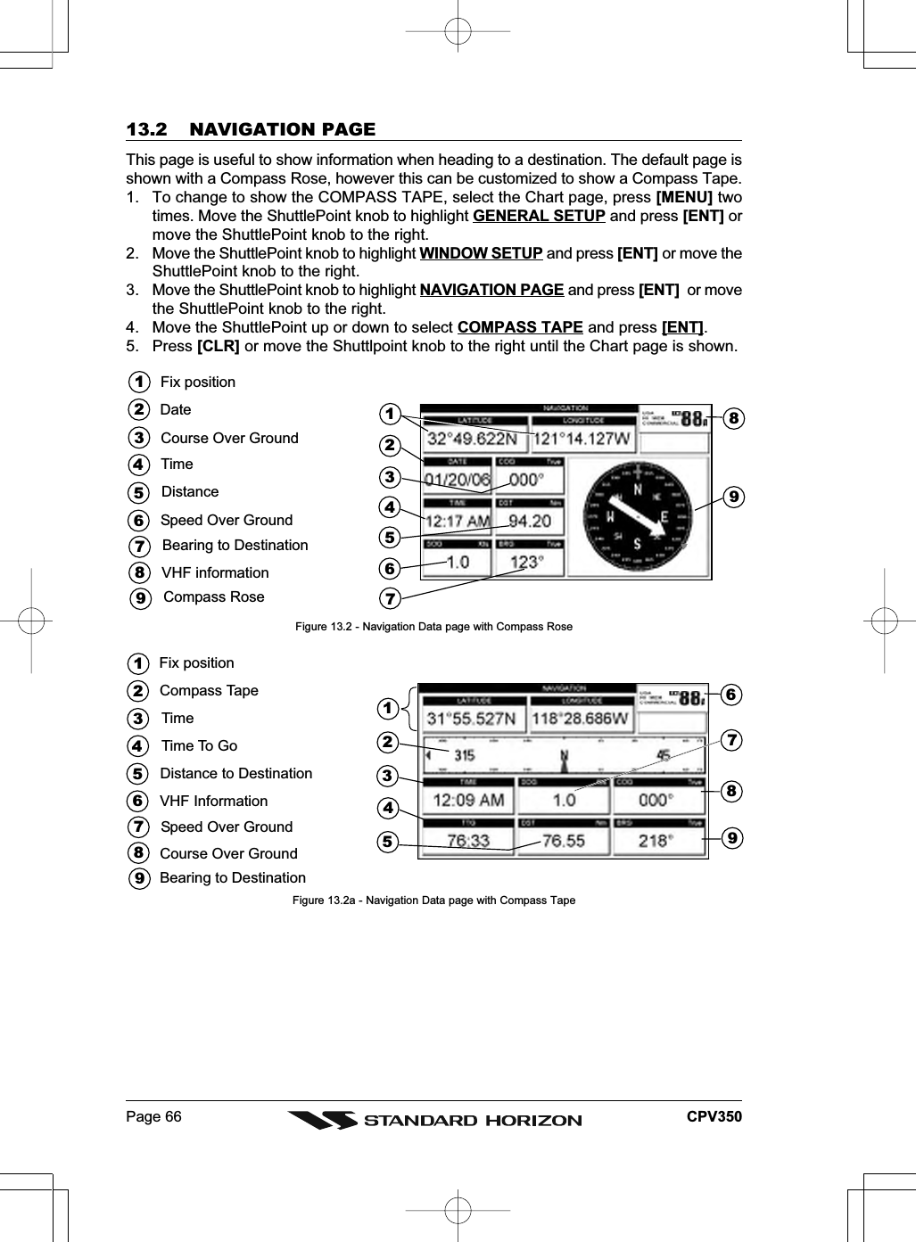 Page 66 CPV35013.2 NAVIGATION PAGEThis page is useful to show information when heading to a destination. The default page isshown with a Compass Rose, however this can be customized to show a Compass Tape.1. To change to show the COMPASS TAPE, select the Chart page, press [MENU] twotimes. Move the ShuttlePoint knob to highlight GENERAL SETUP and press [ENT] ormove the ShuttlePoint knob to the right.2. Move the ShuttlePoint knob to highlight WINDOW SETUP and press [ENT] or move theShuttlePoint knob to the right.3. Move the ShuttlePoint knob to highlight NAVIGATION PAGE and press [ENT]  or movethe ShuttlePoint knob to the right.4. Move the ShuttlePoint up or down to select COMPASS TAPE and press [ENT].5. Press [CLR] or move the Shuttlpoint knob to the right until the Chart page is shown.421673532498Fix positionTimeSpeed Over GroundCourse Over Ground51DateDistance67Bearing to Destination89VHF informationCompass RoseFigure 13.2 - Navigation Data page with Compass Rose421673532495189Time To GoFix position7Compass TapeTime68Speed Over GroundCourse Over GroundBearing to DestinationDistance to DestinationVHF InformationFigure 13.2a - Navigation Data page with Compass Tape